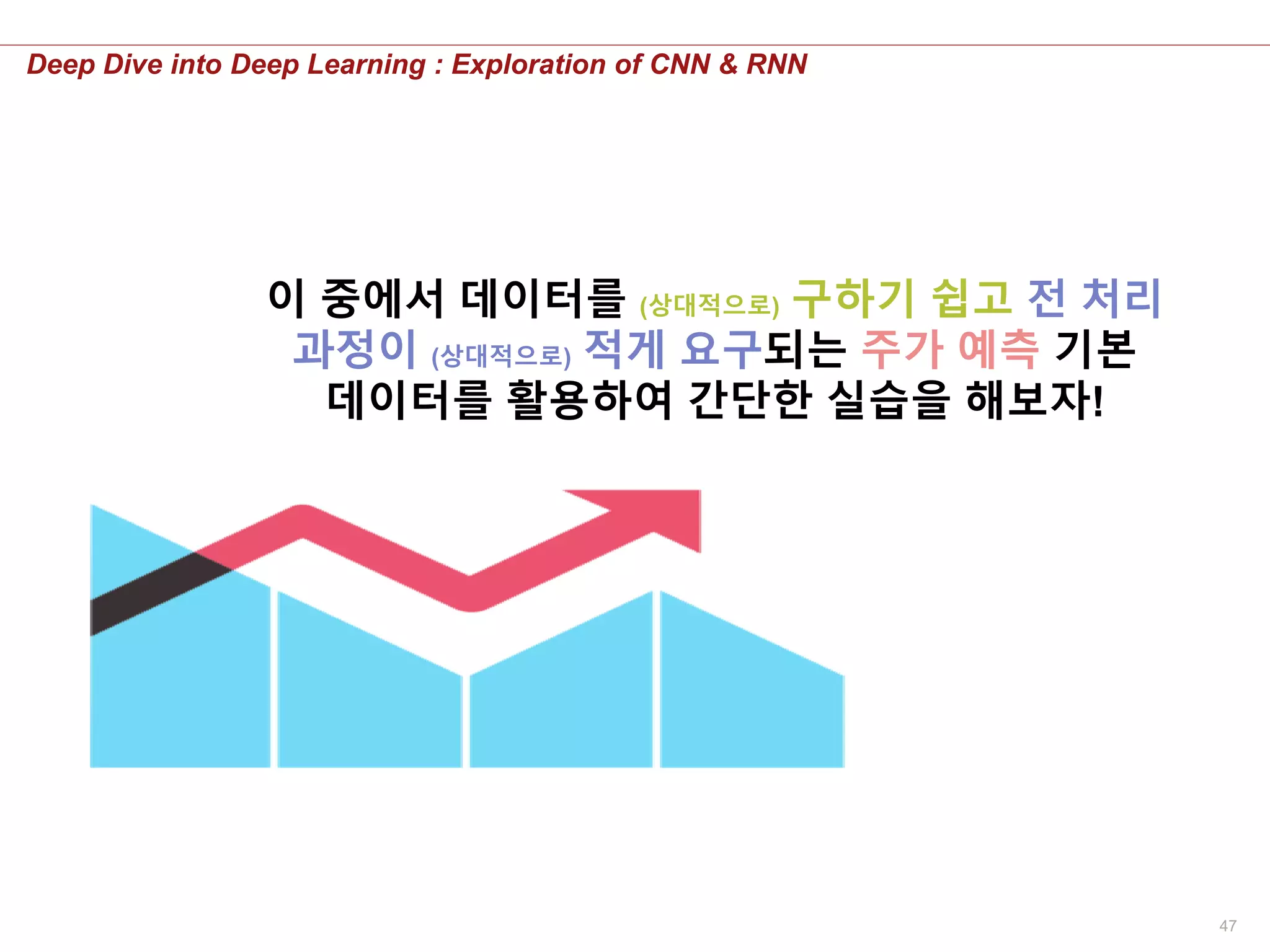 47
Deep Dive into Deep Learning : Exploration of CNN & RNN
이 중에서 데이터를 (상대적으로) 구하기 쉽고 전 처리
과정이 (상대적으로) 적게 요구되는 주가 예측 기본
데이터를 활용하여 간단한 실습을 해보자!
 