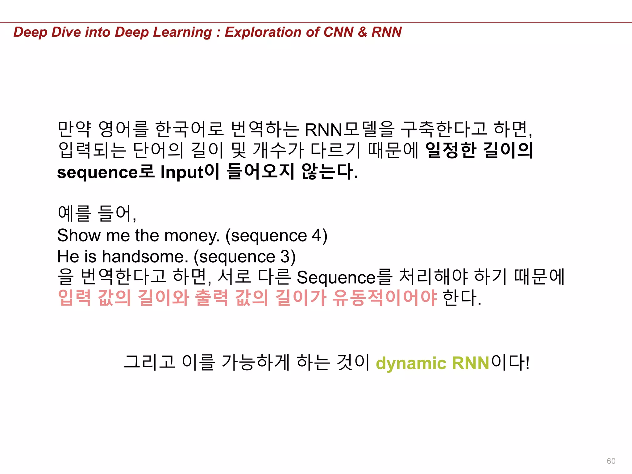 60
Deep Dive into Deep Learning : Exploration of CNN & RNN
만약 영어를 한국어로 번역하는 RNN모델을 구축한다고 하면,
입력되는 단어의 길이 및 개수가 다르기 때문에 일정한 길이의
sequence로 Input이 들어오지 않는다.
예를 들어,
Show me the money. (sequence 4)
He is handsome. (sequence 3)
을 번역한다고 하면, 서로 다른 Sequence를 처리해야 하기 때문에
입력 값의 길이와 출력 값의 길이가 유동적이어야 한다.
그리고 이를 가능하게 하는 것이 dynamic RNN이다!
 