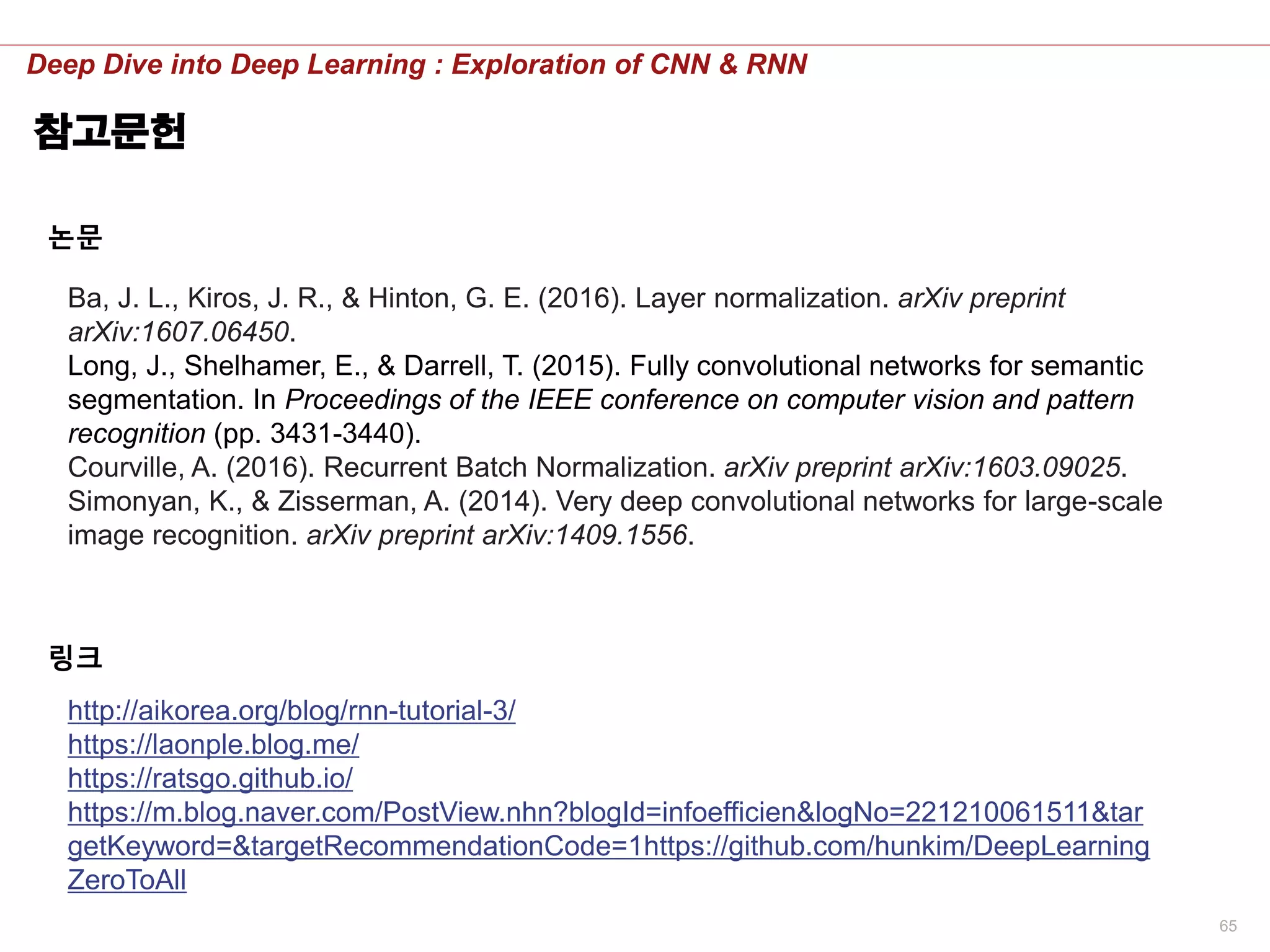 65
Deep Dive into Deep Learning : Exploration of CNN & RNN
참고문헌
http://aikorea.org/blog/rnn-tutorial-3/
https://laonple.blog.me/
https://ratsgo.github.io/
https://m.blog.naver.com/PostView.nhn?blogId=infoefficien&logNo=221210061511&tar
getKeyword=&targetRecommendationCode=1https://github.com/hunkim/DeepLearning
ZeroToAll
링크
Ba, J. L., Kiros, J. R., & Hinton, G. E. (2016). Layer normalization. arXiv preprint
arXiv:1607.06450.
Long, J., Shelhamer, E., & Darrell, T. (2015). Fully convolutional networks for semantic
segmentation. In Proceedings of the IEEE conference on computer vision and pattern
recognition (pp. 3431-3440).
Courville, A. (2016). Recurrent Batch Normalization. arXiv preprint arXiv:1603.09025.
Simonyan, K., & Zisserman, A. (2014). Very deep convolutional networks for large-scale
image recognition. arXiv preprint arXiv:1409.1556.
논문
 