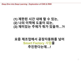17
Deep Dive into Deep Learning : Exploration of CNN & RNN
(1) 제한된 시간 내에 할 수 있는,
(2) 나의 이력에 도움이 되는,
(3) 재미있는 주제가 뭐가 있을까…?!
요즘 제조업에서 공장자동화를 넘어
Smart Factory 사업을
추진한다는데…!
 
