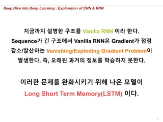 42
Deep Dive into Deep Learning : Exploration of CNN & RNN
지금까지 설명한 구조를 Vanilla RNN 이라 한다.
Sequence가 긴 구조에서 Vanilla RNN은 Gradient가 점점
감소/발산하는 Vanishing/Exploding Gradient Problem이
발생한다. 즉, 오래된 과거의 정보를 학습하지 못한다.
이러한 문제를 완화시키기 위해 나온 모델이
Long Short Term Memory(LSTM) 이다.
 