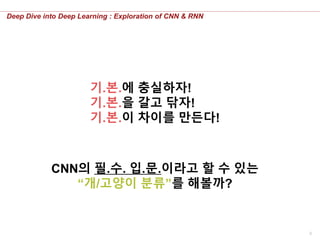 5
Deep Dive into Deep Learning : Exploration of CNN & RNN
기.본.에 충실하자!
기.본.을 갈고 닦자!
기.본.이 차이를 만든다!
CNN의 필.수. 입.문.이라고 할 수 있는
“개/고양이 분류”를 해볼까?
 