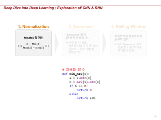 55
Deep Dive into Deep Learning : Exploration of CNN & RNN
• Sequence 길이
(연속적 사건의 수)
 어떤 한 시점을
예측하는데 과거 몇 개의
시점의 사건이 영향을
끼쳤는가?
• 독립변수와 종속변수의
순차적 입력
 과거 Sequence 길이
만큼 한 시점 씩 이동
해가면서 입력
1. Normalization 2. Sequence 3. Rolling Window
MinMax 정규화
0 <
𝑋 − 𝑀𝑖𝑛(𝑋)
𝑀𝑎𝑥 𝑋 − 𝑀𝑖𝑛(𝑋)
< 1
 