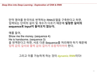 60
Deep Dive into Deep Learning : Exploration of CNN & RNN
만약 영어를 한국어로 번역하는 RNN모델을 구축한다고 하면,
입력되는 단어의 길이 및 개수가 다르기 때문에 일정한 길이의
sequence로 Input이 들어오지 않는다.
예를 들어,
Show me the money. (sequence 4)
He is handsome. (sequence 3)
을 번역한다고 하면, 서로 다른 Sequence를 처리해야 하기 때문에
입력 값의 길이와 출력 값의 길이가 유동적이어야 한다.
그리고 이를 가능하게 하는 것이 dynamic RNN이다!
 