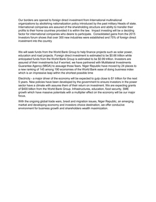 Our borders are opened to foreign direct investment from International multinational
organizations by abolishing nationalization policy introduced by the past military Heads of state.
International companies are assured of the shareholding structure and ability to transfer their
profits to their home countries provided it is within the law. Impact investing will be a deciding
factor for international companies who desire to participate. Consolidated gains from the 2015
Investors forum shows that over 300 new industries were established and 75% of foreign direct
investment into the country
We will seek funds from the World Bank Group to help finance projects such as solar power,
education and road projects. Foreign direct investment is estimated to be $0.66 trillion while
anticipated funds from the World Bank Group is estimated to be $0.99 trillion. Investors are
assured of their investments but if worried, we have partnered with Multilateral Investments
Guarantee Agency (MIGA) to assuage those fears. Niger Republic have moved by 24 places to
a new ranking of 145 among 190 economies of the World Bank ease of doing business index
which is an impressive leap within the shortest possible time
Electricity - a major driver of the economy will be expected to gulp close to $1 trillion for the next
5 years. New policies have been developed by the government to ensure investors in the power
sector have a climate with assures them of their return on investment. We are expecting grants
of $400 billion from the World Bank Group. Infrastructures, education, food security, SME
growth which have massive potentials with a multiplier effect on the economy will be our major
focus.
With the ongoing global trade wars, brexit and migration issues, Niger Republic, an emerging
market and developing economy and investors choice destination, we offer conducive
environment for business growth and shareholders wealth maximization.
 