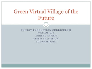 Green Virtual Village of the 
Future 
1 
ENERGY PRODUCTION CURRICULUM 
WI L L I AM JOJO 
A SHL E Y D ’ I M P E R I O 
CHE R Y L CHA T T E R TON 
ADR I AN S K INNE R 
 
