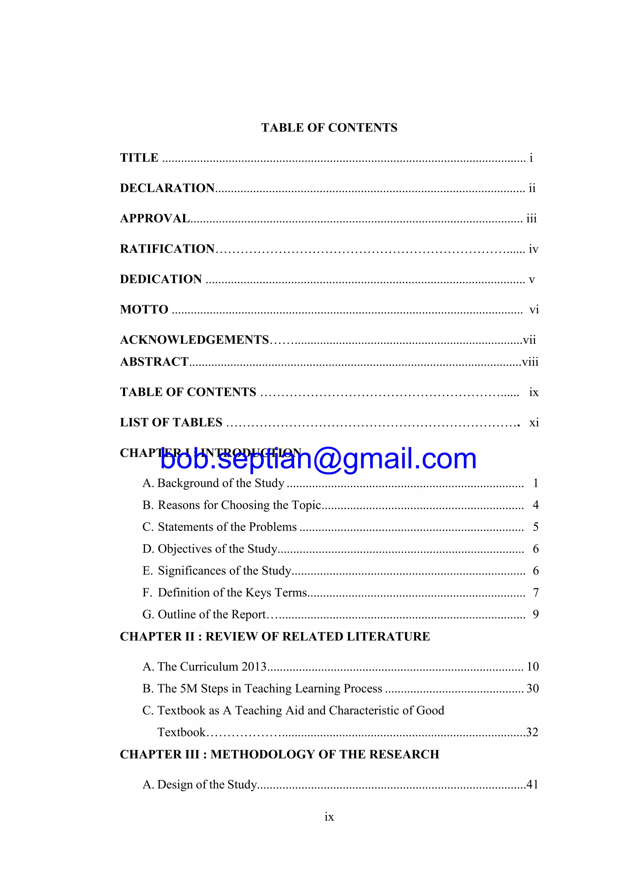 ix
TABLE OF CONTENTS
TITLE ................................................................................................................... i
DECLARATION.................................................................................................. ii
APPROVAL......................................................................................................... iii
RATIFICATION……………………………………………………………...... iv
DEDICATION ..................................................................................................... v
MOTTO ............................................................................................................... vi
ACKNOWLEDGEMENTS……........................................................................vii
ABSTRACT.........................................................................................................viii
TABLE OF CONTENTS …………………………………………………...... ix
LIST OF TABLES ……………………………………………………………. xi
CHAPTER I : INTRODUCTION
A. Background of the Study ........................................................................... 1
B. Reasons for Choosing the Topic................................................................ 4
C. Statements of the Problems ....................................................................... 5
D. Objectives of the Study.............................................................................. 6
E. Significances of the Study.......................................................................... 6
F. Definition of the Keys Terms..................................................................... 7
G. Outline of the Report….............................................................................. 9
CHAPTER II : REVIEW OF RELATED LITERATURE
A. The Curriculum 2013................................................................................. 10
B. The 5M Steps in Teaching Learning Process ............................................ 30
C. Textbook as A Teaching Aid and Characteristic of Good
Textbook……………….............................................................................32
CHAPTER III : METHODOLOGY OF THE RESEARCH
A. Design of the Study.....................................................................................41
bob.septian@gmail.com
 