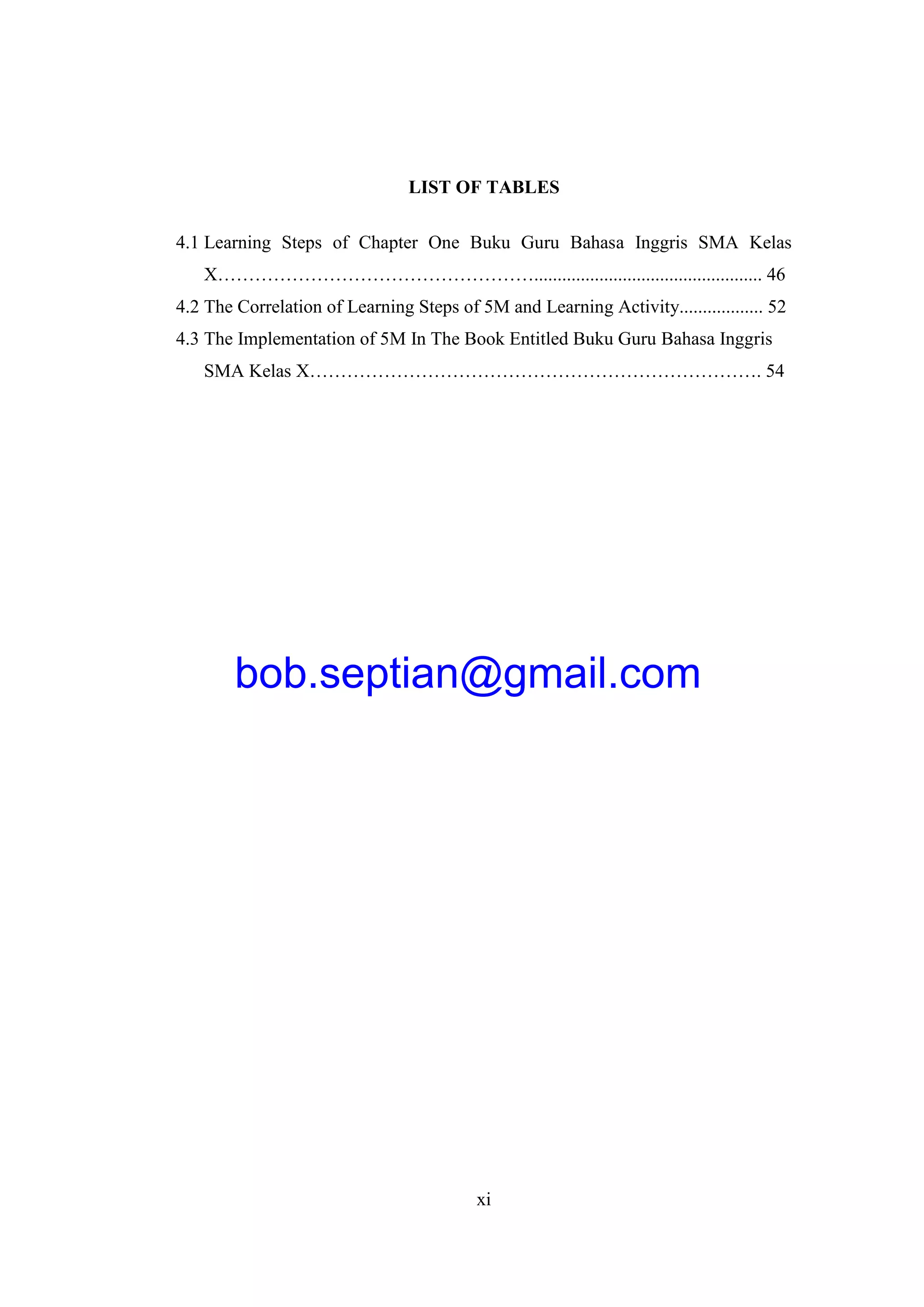 xi
LIST OF TABLES
4.1 Learning Steps of Chapter One Buku Guru Bahasa Inggris SMA Kelas
X……………………………………………................................................. 46
4.2 The Correlation of Learning Steps of 5M and Learning Activity.................. 52
4.3 The Implementation of 5M In The Book Entitled Buku Guru Bahasa Inggris
SMA Kelas X………………………………………………………………. 54
bob.septian@gmail.com
 