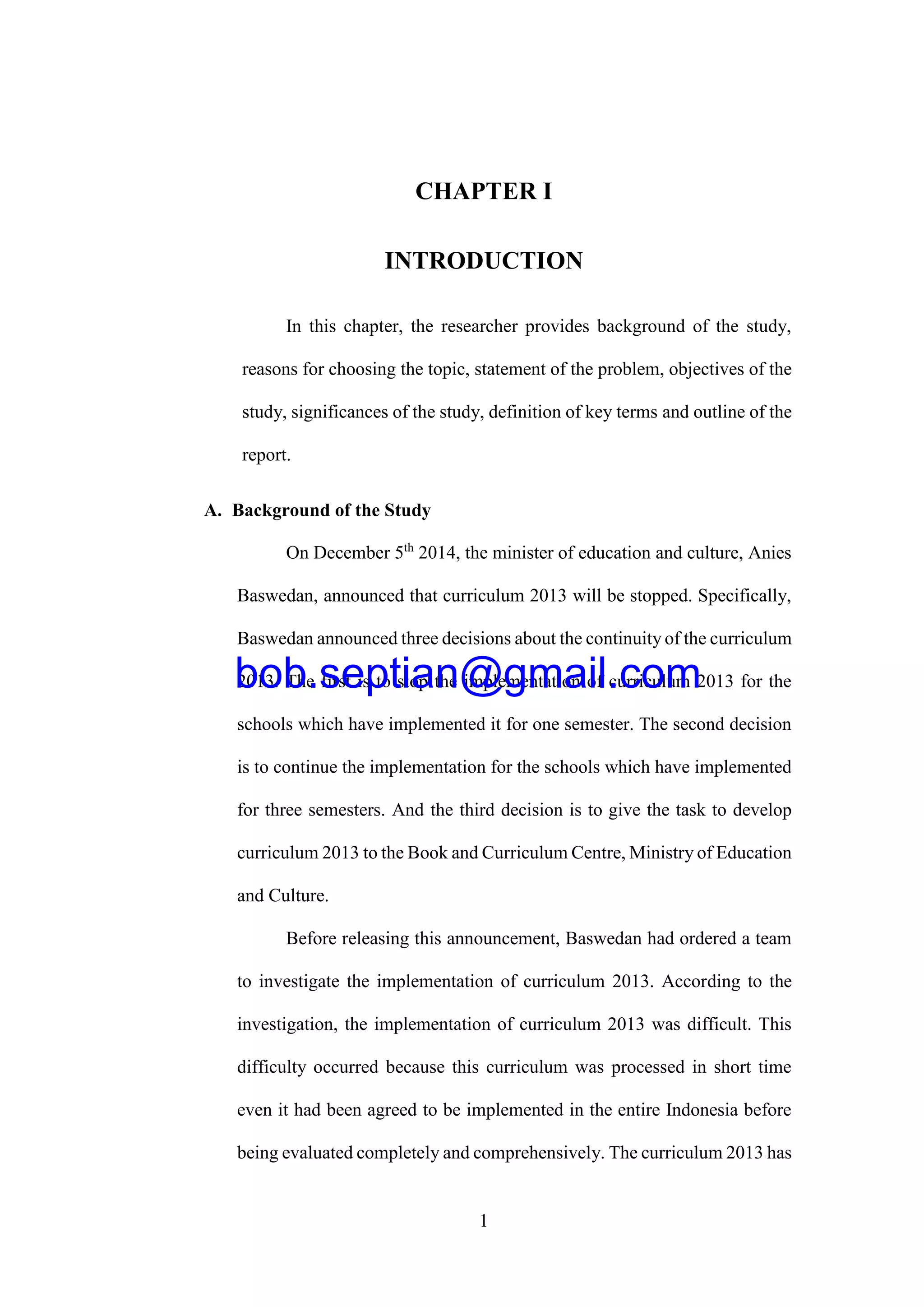1
CHAPTER I
INTRODUCTION
In this chapter, the researcher provides background of the study,
reasons for choosing the topic, statement of the problem, objectives of the
study, significances of the study, definition of key terms and outline of the
report.
A. Background of the Study
On December 5th
2014, the minister of education and culture, Anies
Baswedan, announced that curriculum 2013 will be stopped. Specifically,
Baswedan announced three decisions about the continuity of the curriculum
2013. The first is to stop the implementation of curriculum 2013 for the
schools which have implemented it for one semester. The second decision
is to continue the implementation for the schools which have implemented
for three semesters. And the third decision is to give the task to develop
curriculum 2013 to the Book and Curriculum Centre, Ministry of Education
and Culture.
Before releasing this announcement, Baswedan had ordered a team
to investigate the implementation of curriculum 2013. According to the
investigation, the implementation of curriculum 2013 was difficult. This
difficulty occurred because this curriculum was processed in short time
even it had been agreed to be implemented in the entire Indonesia before
being evaluated completely and comprehensively. The curriculum 2013 has
bob.septian@gmail.com
 
