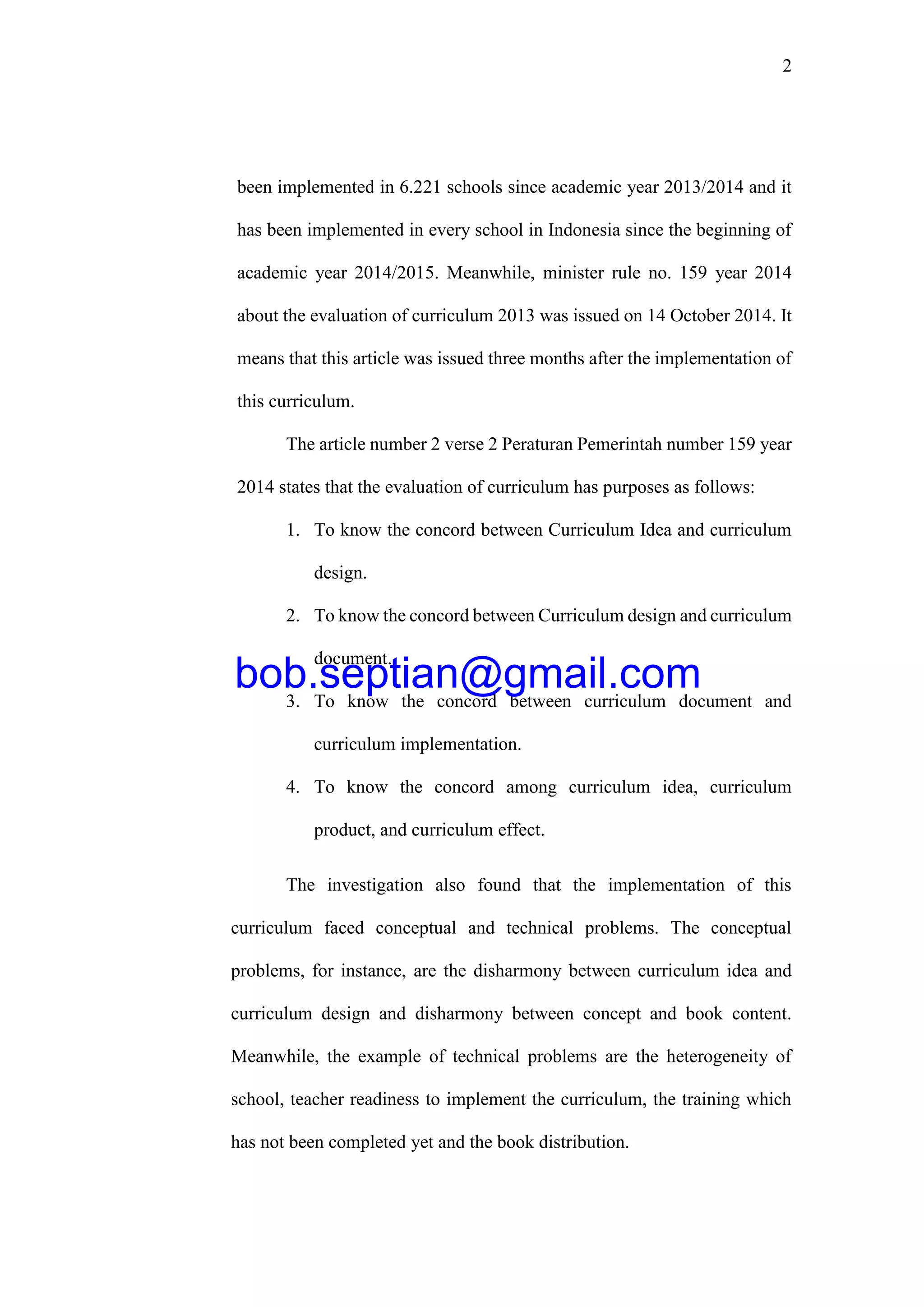 2
been implemented in 6.221 schools since academic year 2013/2014 and it
has been implemented in every school in Indonesia since the beginning of
academic year 2014/2015. Meanwhile, minister rule no. 159 year 2014
about the evaluation of curriculum 2013 was issued on 14 October 2014. It
means that this article was issued three months after the implementation of
this curriculum.
The article number 2 verse 2 Peraturan Pemerintah number 159 year
2014 states that the evaluation of curriculum has purposes as follows:
1. To know the concord between Curriculum Idea and curriculum
design.
2. To know the concord between Curriculum design and curriculum
document.
3. To know the concord between curriculum document and
curriculum implementation.
4. To know the concord among curriculum idea, curriculum
product, and curriculum effect.
The investigation also found that the implementation of this
curriculum faced conceptual and technical problems. The conceptual
problems, for instance, are the disharmony between curriculum idea and
curriculum design and disharmony between concept and book content.
Meanwhile, the example of technical problems are the heterogeneity of
school, teacher readiness to implement the curriculum, the training which
has not been completed yet and the book distribution.
bob.septian@gmail.com
 