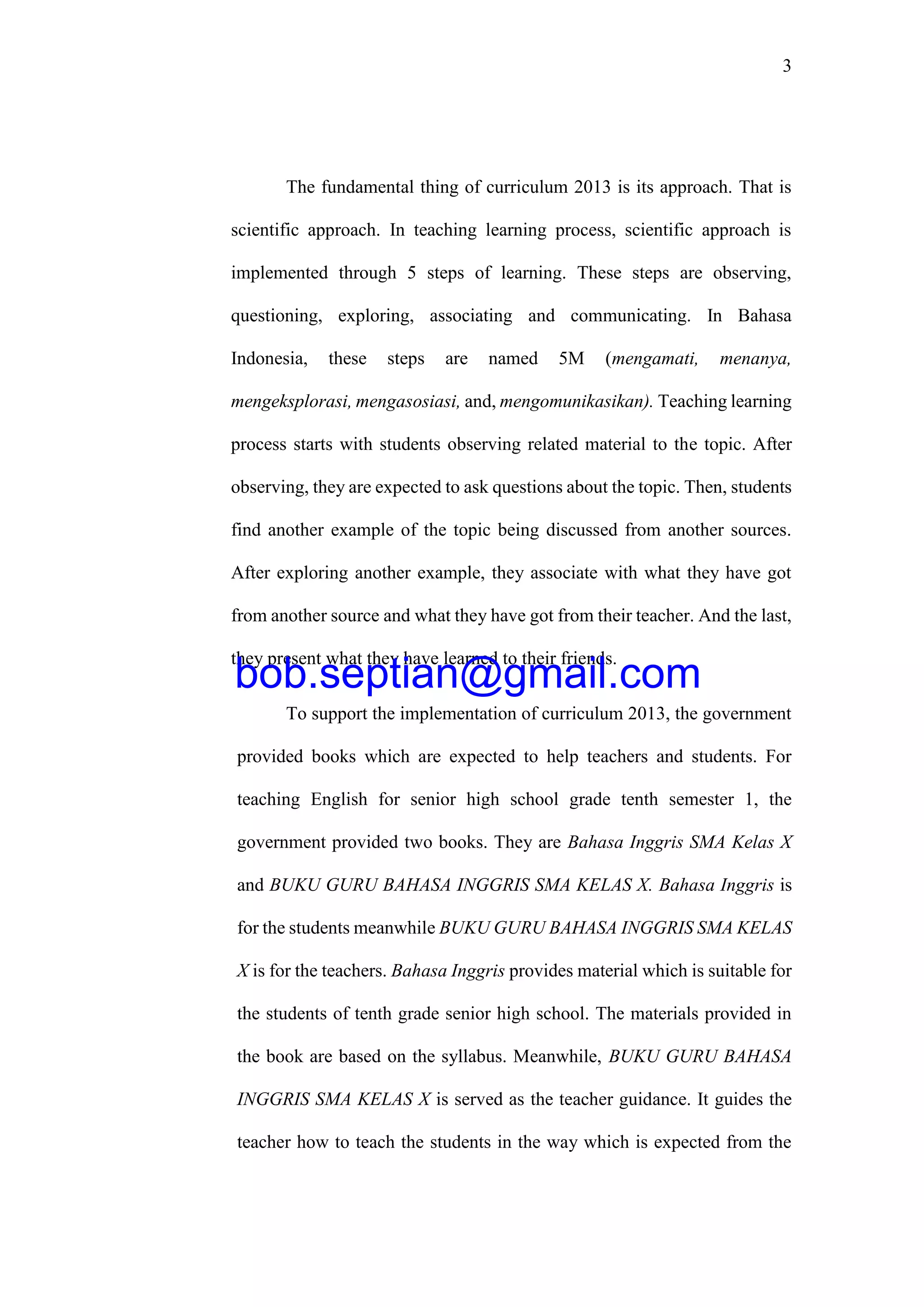 3
The fundamental thing of curriculum 2013 is its approach. That is
scientific approach. In teaching learning process, scientific approach is
implemented through 5 steps of learning. These steps are observing,
questioning, exploring, associating and communicating. In Bahasa
Indonesia, these steps are named 5M (mengamati, menanya,
mengeksplorasi, mengasosiasi, and, mengomunikasikan). Teaching learning
process starts with students observing related material to the topic. After
observing, they are expected to ask questions about the topic. Then, students
find another example of the topic being discussed from another sources.
After exploring another example, they associate with what they have got
from another source and what they have got from their teacher. And the last,
they present what they have learned to their friends.
To support the implementation of curriculum 2013, the government
provided books which are expected to help teachers and students. For
teaching English for senior high school grade tenth semester 1, the
government provided two books. They are Bahasa Inggris SMA Kelas X
and BUKU GURU BAHASA INGGRIS SMA KELAS X. Bahasa Inggris is
for the students meanwhile BUKU GURU BAHASA INGGRIS SMA KELAS
X is for the teachers. Bahasa Inggris provides material which is suitable for
the students of tenth grade senior high school. The materials provided in
the book are based on the syllabus. Meanwhile, BUKU GURU BAHASA
INGGRIS SMA KELAS X is served as the teacher guidance. It guides the
teacher how to teach the students in the way which is expected from the
bob.septian@gmail.com
 