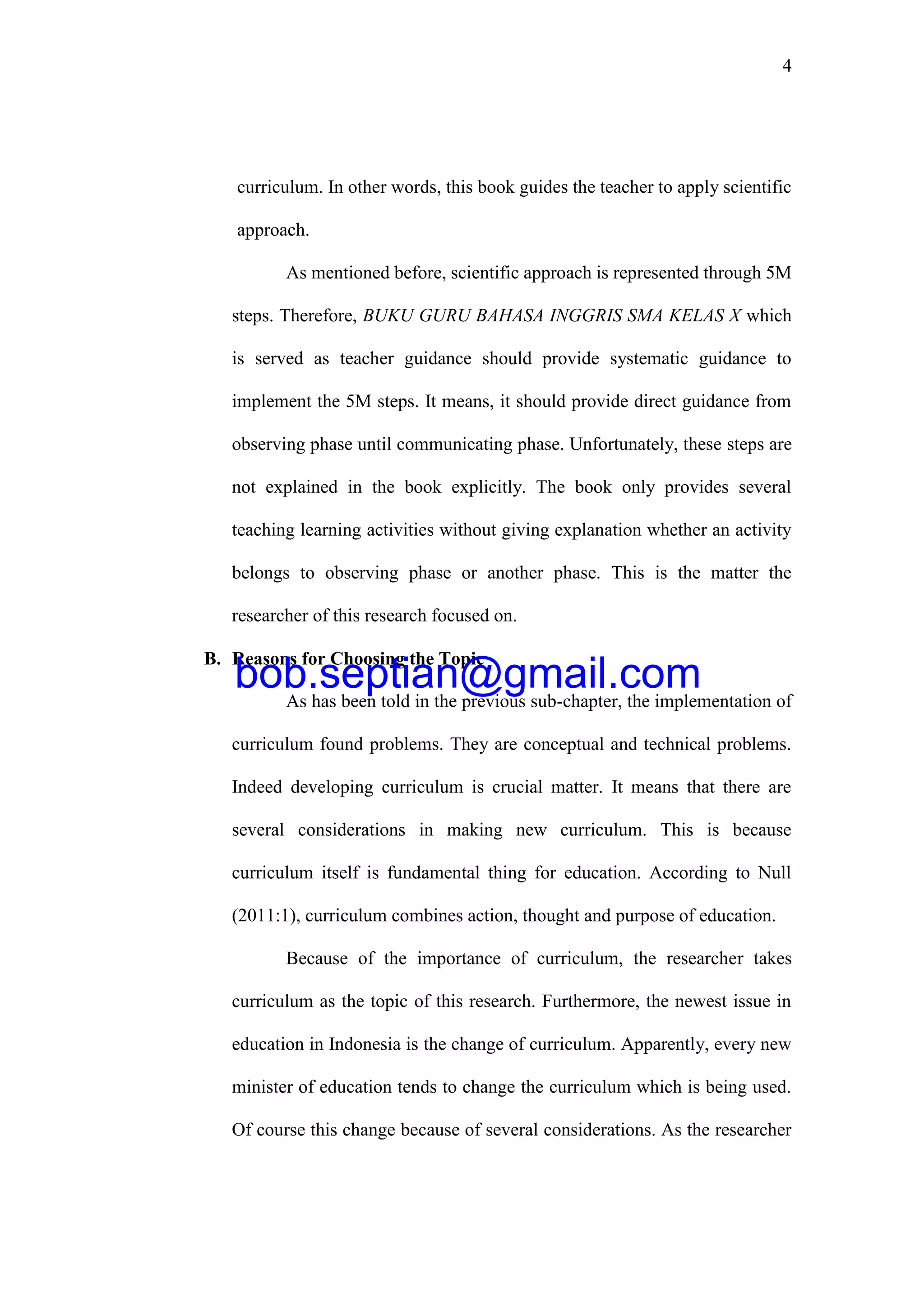 4
curriculum. In other words, this book guides the teacher to apply scientific
approach.
As mentioned before, scientific approach is represented through 5M
steps. Therefore, BUKU GURU BAHASA INGGRIS SMA KELAS X which
is served as teacher guidance should provide systematic guidance to
implement the 5M steps. It means, it should provide direct guidance from
observing phase until communicating phase. Unfortunately, these steps are
not explained in the book explicitly. The book only provides several
teaching learning activities without giving explanation whether an activity
belongs to observing phase or another phase. This is the matter the
researcher of this research focused on.
B. Reasons for Choosing the Topic
As has been told in the previous sub-chapter, the implementation of
curriculum found problems. They are conceptual and technical problems.
Indeed developing curriculum is crucial matter. It means that there are
several considerations in making new curriculum. This is because
curriculum itself is fundamental thing for education. According to Null
(2011:1), curriculum combines action, thought and purpose of education.
Because of the importance of curriculum, the researcher takes
curriculum as the topic of this research. Furthermore, the newest issue in
education in Indonesia is the change of curriculum. Apparently, every new
minister of education tends to change the curriculum which is being used.
Of course this change because of several considerations. As the researcher
bob.septian@gmail.com
 