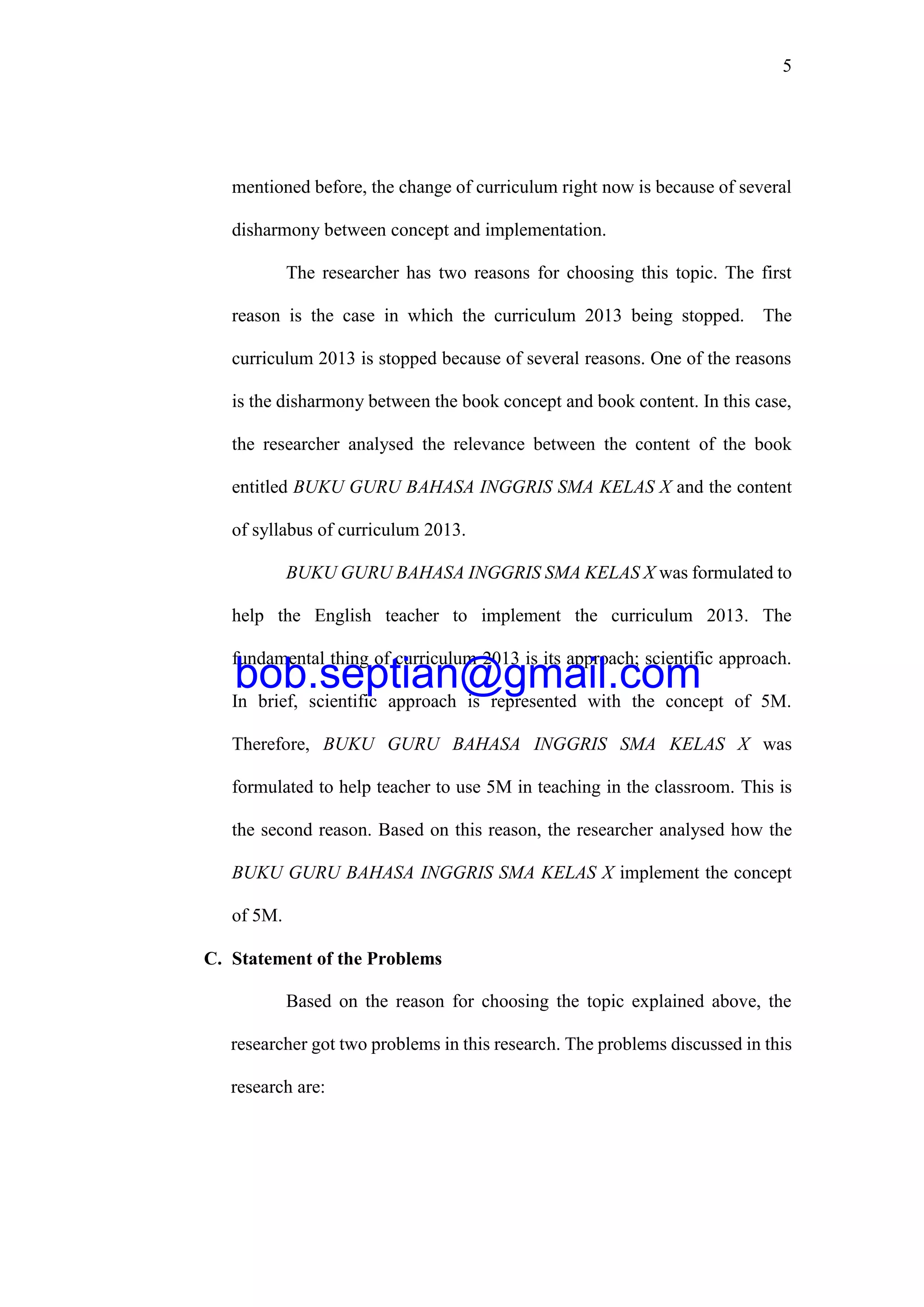 5
mentioned before, the change of curriculum right now is because of several
disharmony between concept and implementation.
The researcher has two reasons for choosing this topic. The first
reason is the case in which the curriculum 2013 being stopped. The
curriculum 2013 is stopped because of several reasons. One of the reasons
is the disharmony between the book concept and book content. In this case,
the researcher analysed the relevance between the content of the book
entitled BUKU GURU BAHASA INGGRIS SMA KELAS X and the content
of syllabus of curriculum 2013.
BUKU GURU BAHASA INGGRIS SMA KELAS X was formulated to
help the English teacher to implement the curriculum 2013. The
fundamental thing of curriculum 2013 is its approach; scientific approach.
In brief, scientific approach is represented with the concept of 5M.
Therefore, BUKU GURU BAHASA INGGRIS SMA KELAS X was
formulated to help teacher to use 5M in teaching in the classroom. This is
the second reason. Based on this reason, the researcher analysed how the
BUKU GURU BAHASA INGGRIS SMA KELAS X implement the concept
of 5M.
C. Statement of the Problems
Based on the reason for choosing the topic explained above, the
researcher got two problems in this research. The problems discussed in this
research are:
bob.septian@gmail.com
 