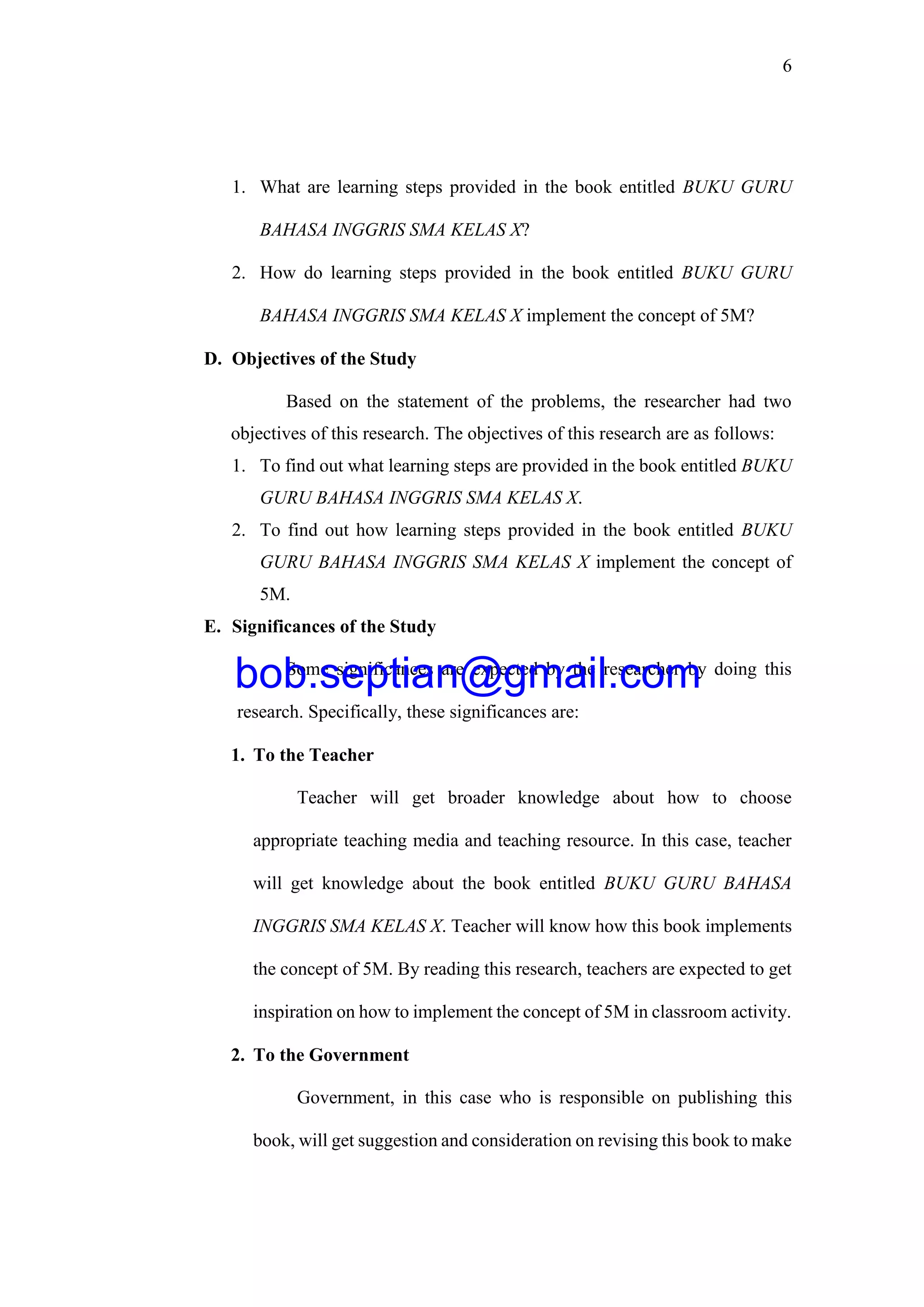 6
1. What are learning steps provided in the book entitled BUKU GURU
BAHASA INGGRIS SMA KELAS X?
2. How do learning steps provided in the book entitled BUKU GURU
BAHASA INGGRIS SMA KELAS X implement the concept of 5M?
D. Objectives of the Study
Based on the statement of the problems, the researcher had two
objectives of this research. The objectives of this research are as follows:
1. To find out what learning steps are provided in the book entitled BUKU
GURU BAHASA INGGRIS SMA KELAS X.
2. To find out how learning steps provided in the book entitled BUKU
GURU BAHASA INGGRIS SMA KELAS X implement the concept of
5M.
E. Significances of the Study
Some significances are expected by the researcher by doing this
research. Specifically, these significances are:
1. To the Teacher
Teacher will get broader knowledge about how to choose
appropriate teaching media and teaching resource. In this case, teacher
will get knowledge about the book entitled BUKU GURU BAHASA
INGGRIS SMA KELAS X. Teacher will know how this book implements
the concept of 5M. By reading this research, teachers are expected to get
inspiration on how to implement the concept of 5M in classroom activity.
2. To the Government
Government, in this case who is responsible on publishing this
book, will get suggestion and consideration on revising this book to make
bob.septian@gmail.com
 