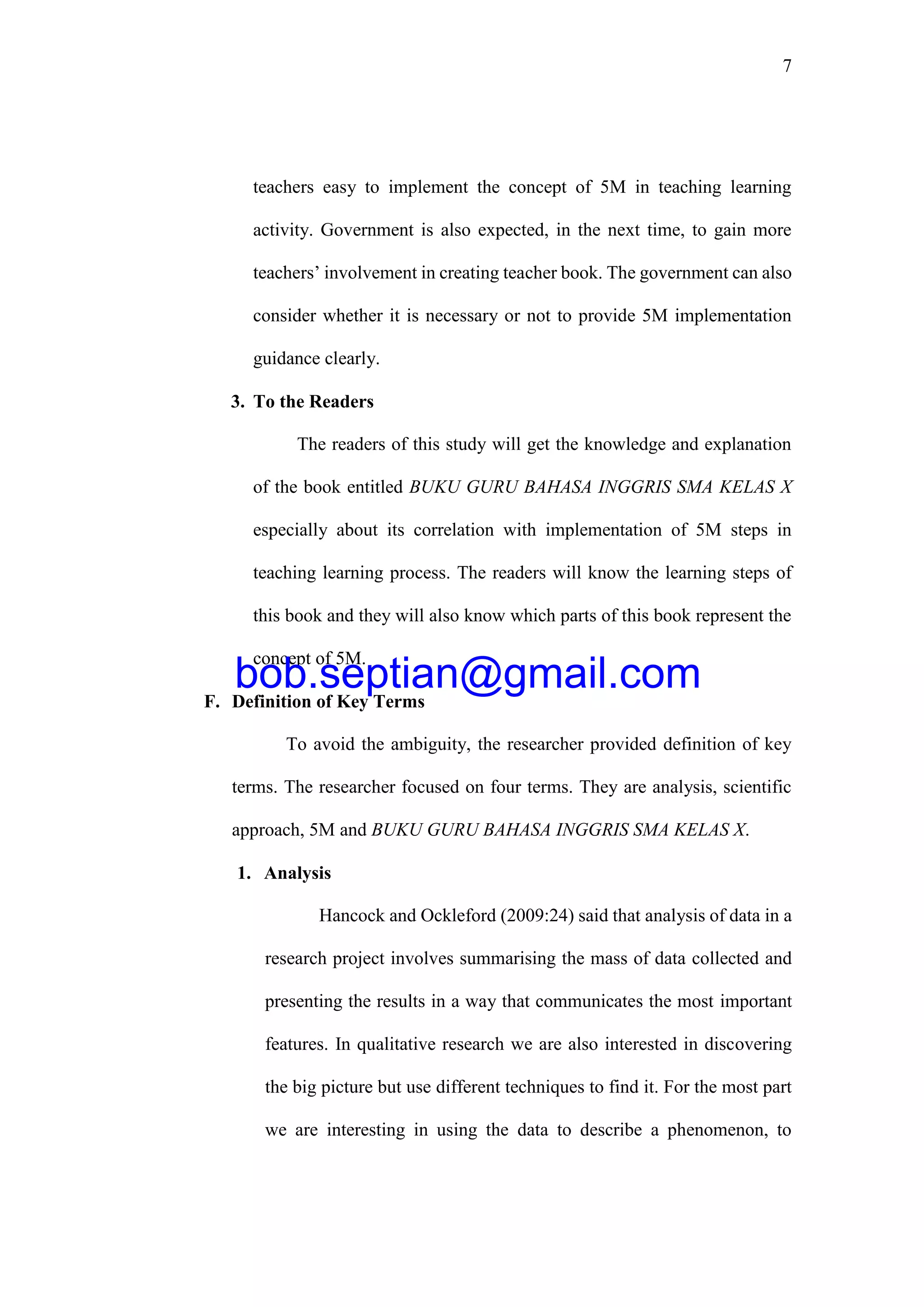 7
teachers easy to implement the concept of 5M in teaching learning
activity. Government is also expected, in the next time, to gain more
teachers’ involvement in creating teacher book. The government can also
consider whether it is necessary or not to provide 5M implementation
guidance clearly.
3. To the Readers
The readers of this study will get the knowledge and explanation
of the book entitled BUKU GURU BAHASA INGGRIS SMA KELAS X
especially about its correlation with implementation of 5M steps in
teaching learning process. The readers will know the learning steps of
this book and they will also know which parts of this book represent the
concept of 5M.
F. Definition of Key Terms
To avoid the ambiguity, the researcher provided definition of key
terms. The researcher focused on four terms. They are analysis, scientific
approach, 5M and BUKU GURU BAHASA INGGRIS SMA KELAS X.
1. Analysis
Hancock and Ockleford (2009:24) said that analysis of data in a
research project involves summarising the mass of data collected and
presenting the results in a way that communicates the most important
features. In qualitative research we are also interested in discovering
the big picture but use different techniques to find it. For the most part
we are interesting in using the data to describe a phenomenon, to
bob.septian@gmail.com
 