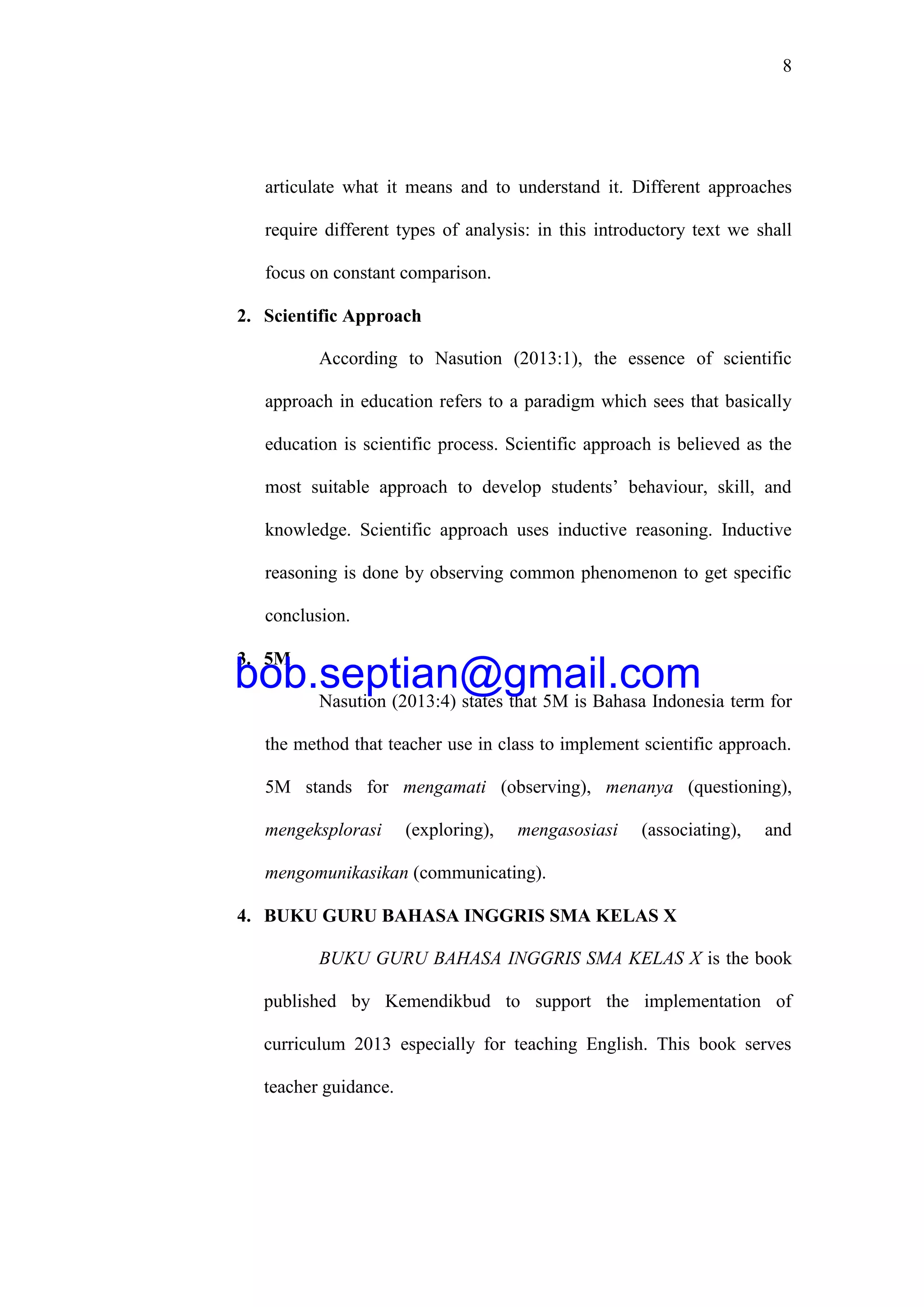8
articulate what it means and to understand it. Different approaches
require different types of analysis: in this introductory text we shall
focus on constant comparison.
2. Scientific Approach
According to Nasution (2013:1), the essence of scientific
approach in education refers to a paradigm which sees that basically
education is scientific process. Scientific approach is believed as the
most suitable approach to develop students’ behaviour, skill, and
knowledge. Scientific approach uses inductive reasoning. Inductive
reasoning is done by observing common phenomenon to get specific
conclusion.
3. 5M
Nasution (2013:4) states that 5M is Bahasa Indonesia term for
the method that teacher use in class to implement scientific approach.
5M stands for mengamati (observing), menanya (questioning),
mengeksplorasi (exploring), mengasosiasi (associating), and
mengomunikasikan (communicating).
4. BUKU GURU BAHASA INGGRIS SMA KELAS X
BUKU GURU BAHASA INGGRIS SMA KELAS X is the book
published by Kemendikbud to support the implementation of
curriculum 2013 especially for teaching English. This book serves
teacher guidance.
bob.septian@gmail.com
 