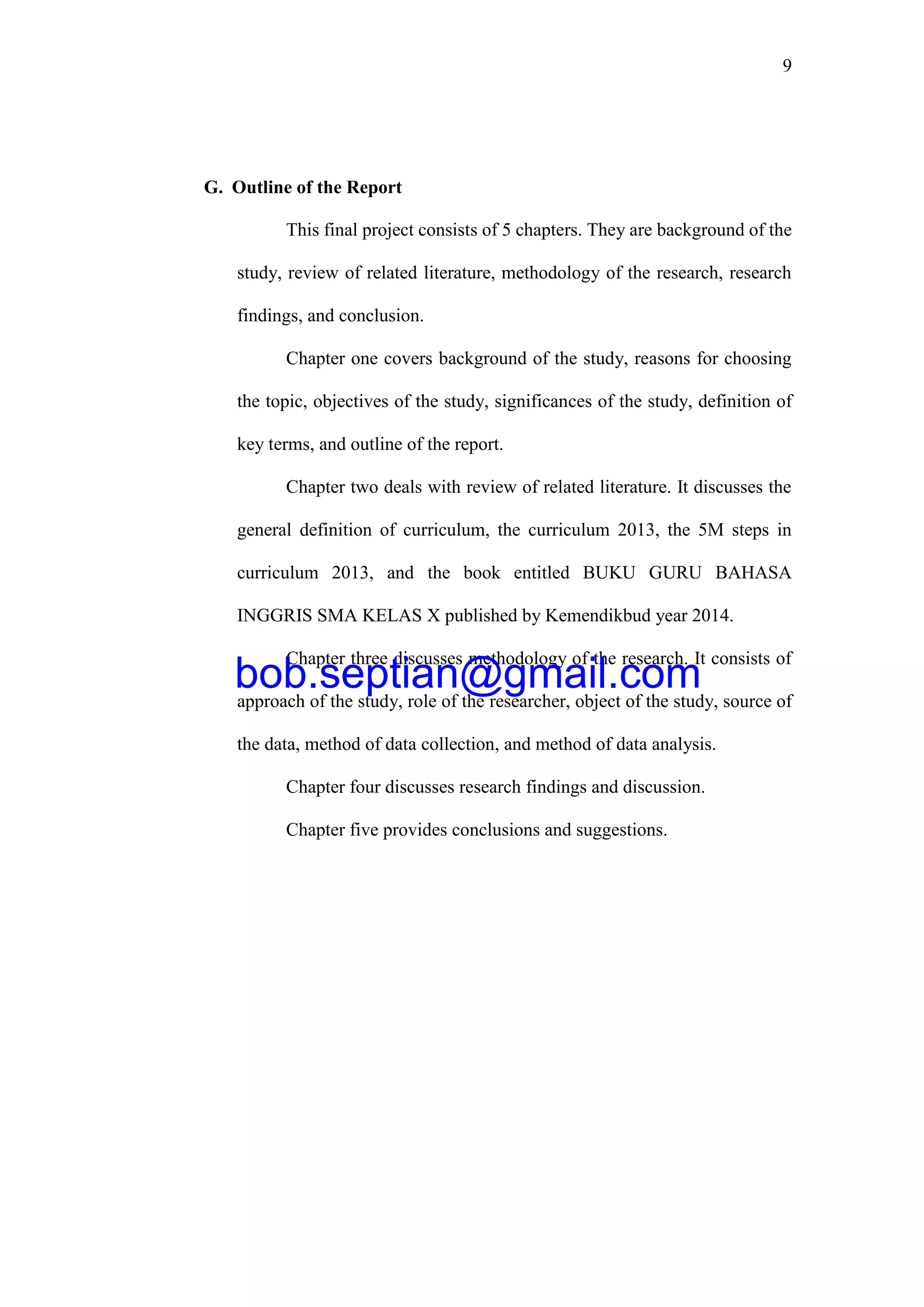9
G. Outline of the Report
This final project consists of 5 chapters. They are background of the
study, review of related literature, methodology of the research, research
findings, and conclusion.
Chapter one covers background of the study, reasons for choosing
the topic, objectives of the study, significances of the study, definition of
key terms, and outline of the report.
Chapter two deals with review of related literature. It discusses the
general definition of curriculum, the curriculum 2013, the 5M steps in
curriculum 2013, and the book entitled BUKU GURU BAHASA
INGGRIS SMA KELAS X published by Kemendikbud year 2014.
Chapter three discusses methodology of the research. It consists of
approach of the study, role of the researcher, object of the study, source of
the data, method of data collection, and method of data analysis.
Chapter four discusses research findings and discussion.
Chapter five provides conclusions and suggestions.
bob.septian@gmail.com
 