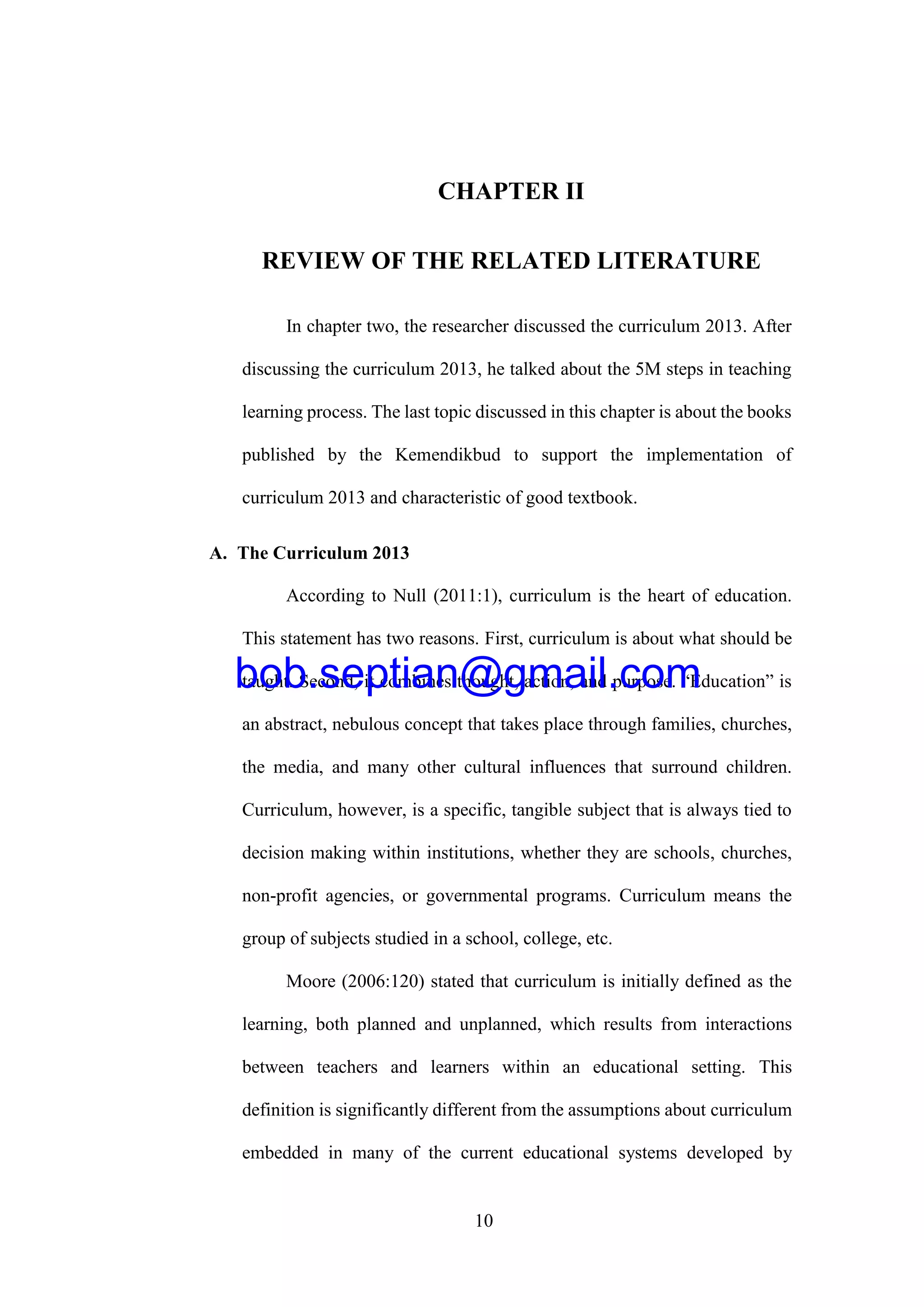 10
CHAPTER II
REVIEW OF THE RELATED LITERATURE
In chapter two, the researcher discussed the curriculum 2013. After
discussing the curriculum 2013, he talked about the 5M steps in teaching
learning process. The last topic discussed in this chapter is about the books
published by the Kemendikbud to support the implementation of
curriculum 2013 and characteristic of good textbook.
A. The Curriculum 2013
According to Null (2011:1), curriculum is the heart of education.
This statement has two reasons. First, curriculum is about what should be
taught. Second, it combines thought, action, and purpose. “Education” is
an abstract, nebulous concept that takes place through families, churches,
the media, and many other cultural influences that surround children.
Curriculum, however, is a specific, tangible subject that is always tied to
decision making within institutions, whether they are schools, churches,
non-profit agencies, or governmental programs. Curriculum means the
group of subjects studied in a school, college, etc.
Moore (2006:120) stated that curriculum is initially defined as the
learning, both planned and unplanned, which results from interactions
between teachers and learners within an educational setting. This
definition is significantly different from the assumptions about curriculum
embedded in many of the current educational systems developed by
bob.septian@gmail.com
 