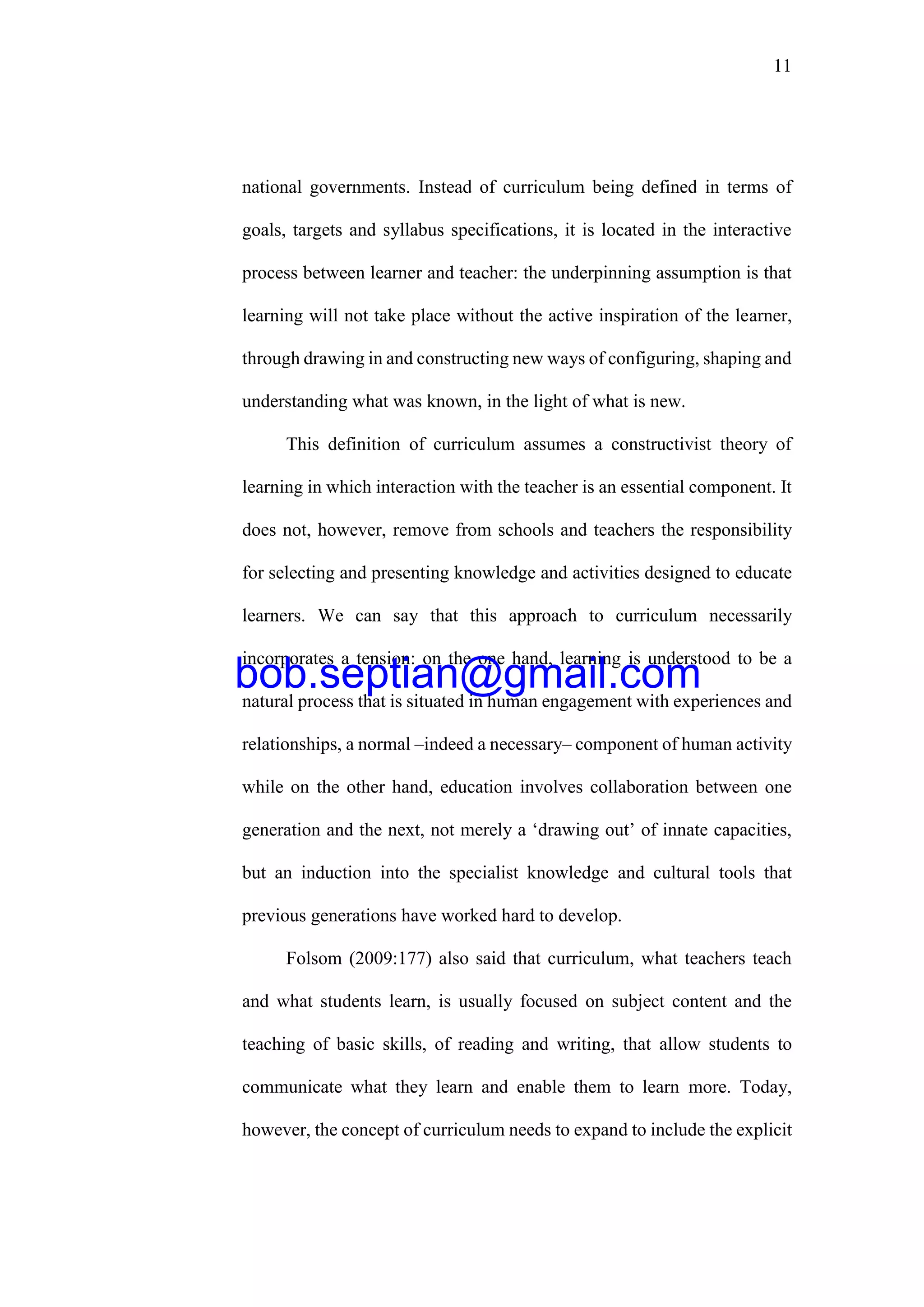 11
national governments. Instead of curriculum being defined in terms of
goals, targets and syllabus specifications, it is located in the interactive
process between learner and teacher: the underpinning assumption is that
learning will not take place without the active inspiration of the learner,
through drawing in and constructing new ways of configuring, shaping and
understanding what was known, in the light of what is new.
This definition of curriculum assumes a constructivist theory of
learning in which interaction with the teacher is an essential component. It
does not, however, remove from schools and teachers the responsibility
for selecting and presenting knowledge and activities designed to educate
learners. We can say that this approach to curriculum necessarily
incorporates a tension: on the one hand, learning is understood to be a
natural process that is situated in human engagement with experiences and
relationships, a normal –indeed a necessary– component of human activity
while on the other hand, education involves collaboration between one
generation and the next, not merely a ‘drawing out’ of innate capacities,
but an induction into the specialist knowledge and cultural tools that
previous generations have worked hard to develop.
Folsom (2009:177) also said that curriculum, what teachers teach
and what students learn, is usually focused on subject content and the
teaching of basic skills, of reading and writing, that allow students to
communicate what they learn and enable them to learn more. Today,
however, the concept of curriculum needs to expand to include the explicit
bob.septian@gmail.com
 