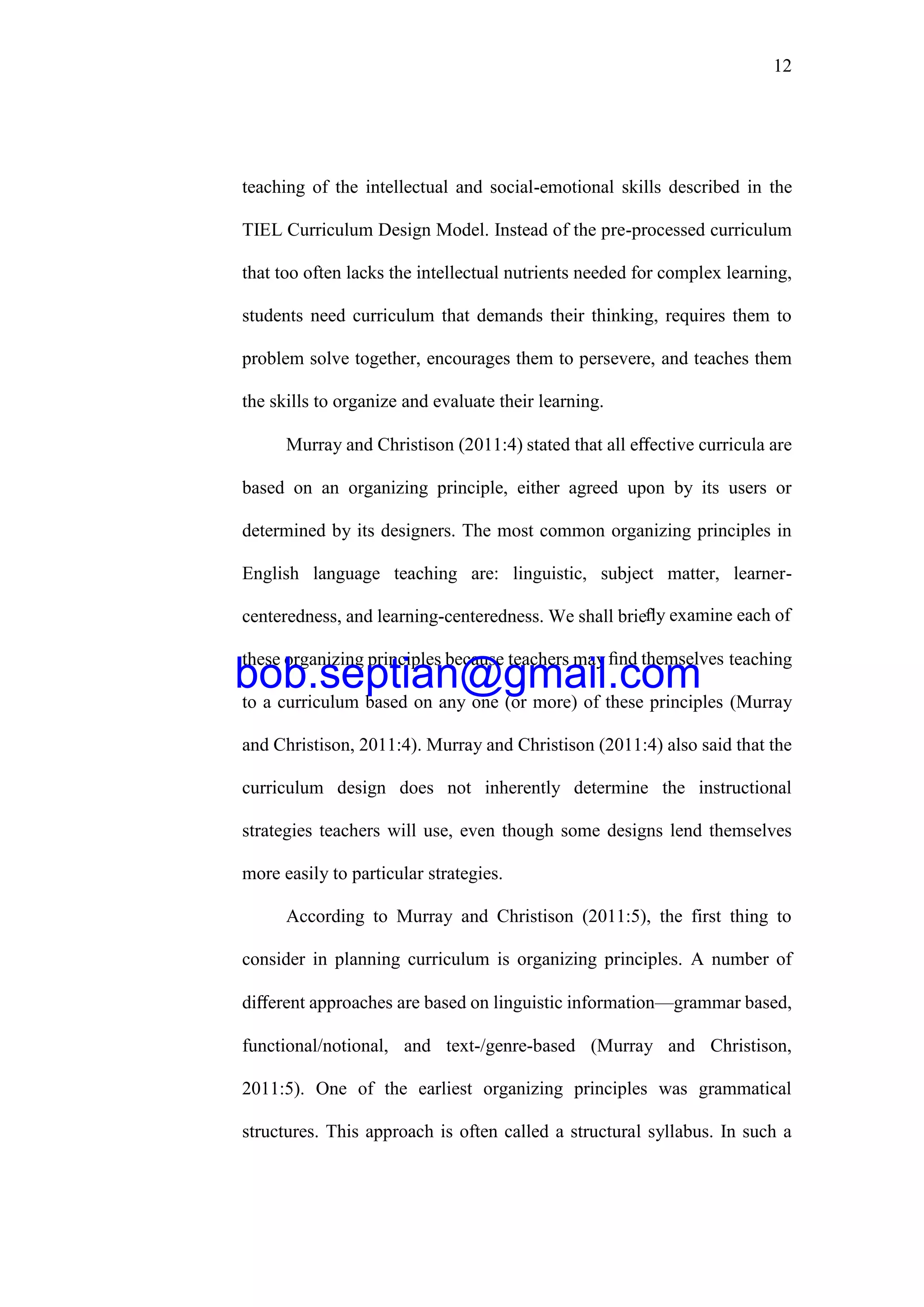 12
teaching of the intellectual and social-emotional skills described in the
TIEL Curriculum Design Model. Instead of the pre-processed curriculum
that too often lacks the intellectual nutrients needed for complex learning,
students need curriculum that demands their thinking, requires them to
problem solve together, encourages them to persevere, and teaches them
the skills to organize and evaluate their learning.
Murray and Christison (2011:4) stated that all eﬀective curricula are
based on an organizing principle, either agreed upon by its users or
determined by its designers. The most common organizing principles in
English language teaching are: linguistic, subject matter, learner-
centeredness, and learning-centeredness. We shall brieﬂy examine each of
these organizing principles because teachers may ﬁnd themselves teaching
to a curriculum based on any one (or more) of these principles (Murray
and Christison, 2011:4). Murray and Christison (2011:4) also said that the
curriculum design does not inherently determine the instructional
strategies teachers will use, even though some designs lend themselves
more easily to particular strategies.
According to Murray and Christison (2011:5), the first thing to
consider in planning curriculum is organizing principles. A number of
diﬀerent approaches are based on linguistic information—grammar based,
functional/notional, and text-/genre-based (Murray and Christison,
2011:5). One of the earliest organizing principles was grammatical
structures. This approach is often called a structural syllabus. In such a
bob.septian@gmail.com
 
