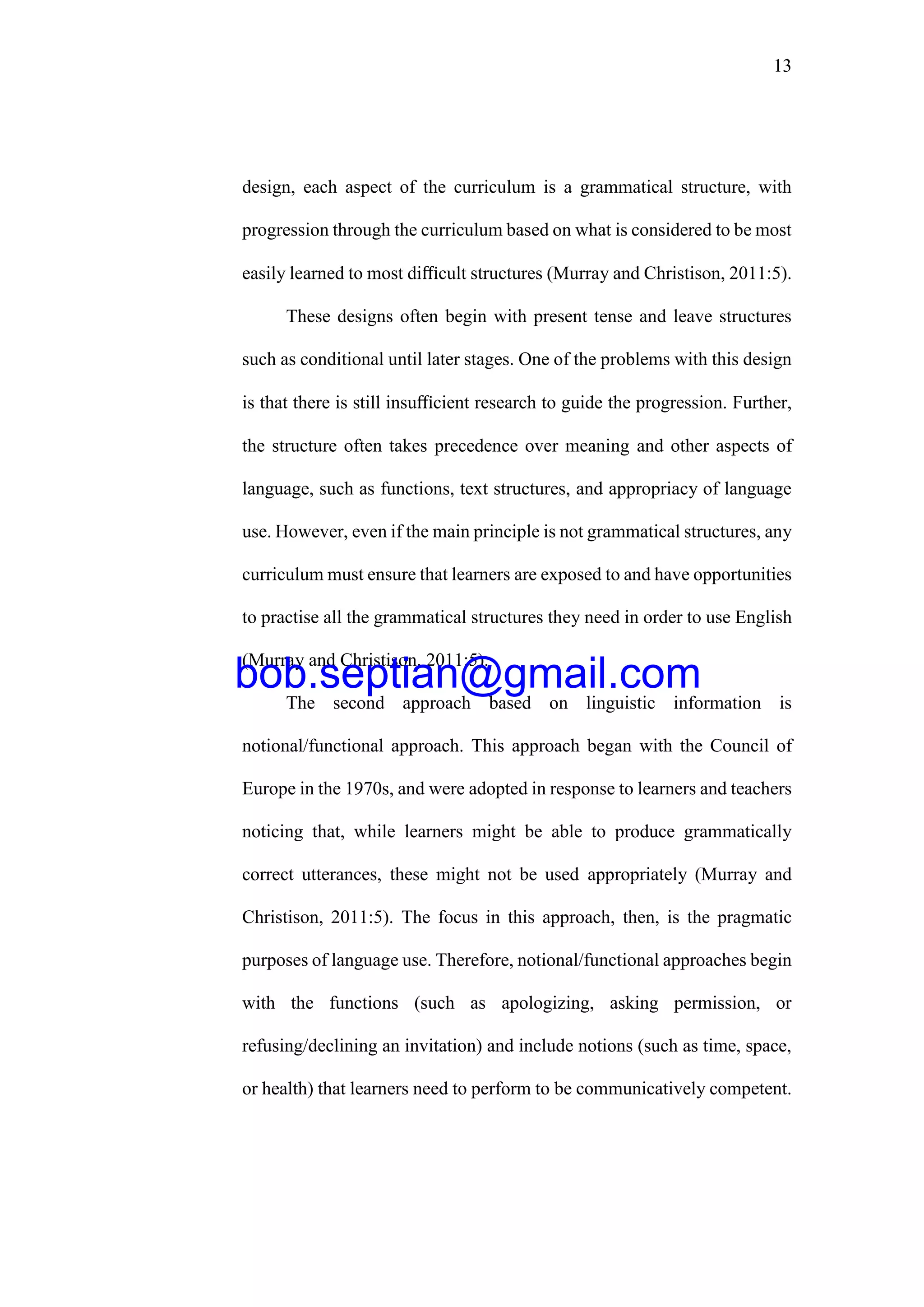 13
design, each aspect of the curriculum is a grammatical structure, with
progression through the curriculum based on what is considered to be most
easily learned to most diﬃcult structures (Murray and Christison, 2011:5).
These designs often begin with present tense and leave structures
such as conditional until later stages. One of the problems with this design
is that there is still insuﬃcient research to guide the progression. Further,
the structure often takes precedence over meaning and other aspects of
language, such as functions, text structures, and appropriacy of language
use. However, even if the main principle is not grammatical structures, any
curriculum must ensure that learners are exposed to and have opportunities
to practise all the grammatical structures they need in order to use English
(Murray and Christison, 2011:5).
The second approach based on linguistic information is
notional/functional approach. This approach began with the Council of
Europe in the 1970s, and were adopted in response to learners and teachers
noticing that, while learners might be able to produce grammatically
correct utterances, these might not be used appropriately (Murray and
Christison, 2011:5). The focus in this approach, then, is the pragmatic
purposes of language use. Therefore, notional/functional approaches begin
with the functions (such as apologizing, asking permission, or
refusing/declining an invitation) and include notions (such as time, space,
or health) that learners need to perform to be communicatively competent.
bob.septian@gmail.com
 