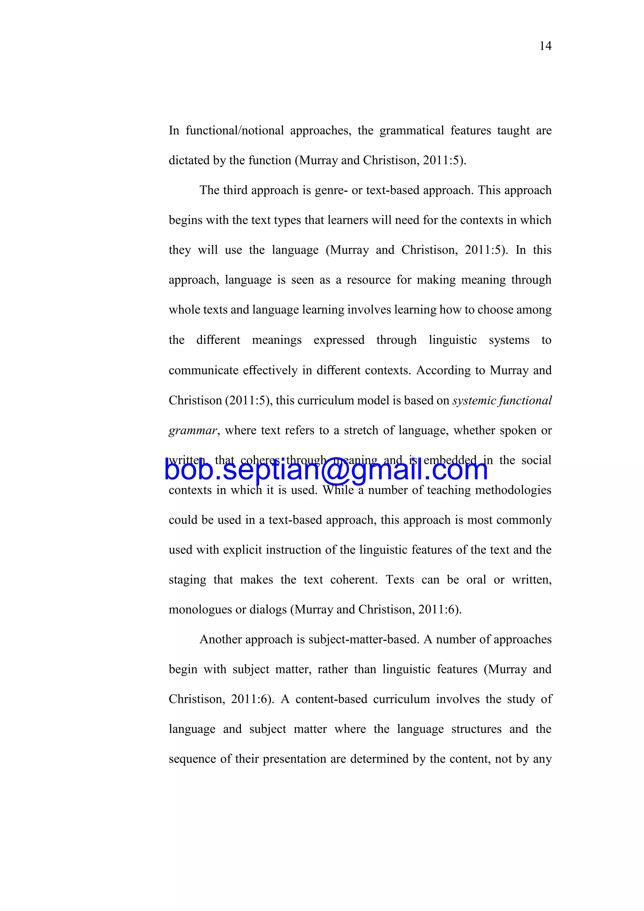 14
In functional/notional approaches, the grammatical features taught are
dictated by the function (Murray and Christison, 2011:5).
The third approach is genre- or text-based approach. This approach
begins with the text types that learners will need for the contexts in which
they will use the language (Murray and Christison, 2011:5). In this
approach, language is seen as a resource for making meaning through
whole texts and language learning involves learning how to choose among
the diﬀerent meanings expressed through linguistic systems to
communicate eﬀectively in diﬀerent contexts. According to Murray and
Christison (2011:5), this curriculum model is based on systemic functional
grammar, where text refers to a stretch of language, whether spoken or
written, that coheres through meaning and is embedded in the social
contexts in which it is used. While a number of teaching methodologies
could be used in a text-based approach, this approach is most commonly
used with explicit instruction of the linguistic features of the text and the
staging that makes the text coherent. Texts can be oral or written,
monologues or dialogs (Murray and Christison, 2011:6).
Another approach is subject-matter-based. A number of approaches
begin with subject matter, rather than linguistic features (Murray and
Christison, 2011:6). A content-based curriculum involves the study of
language and subject matter where the language structures and the
sequence of their presentation are determined by the content, not by any
bob.septian@gmail.com
 