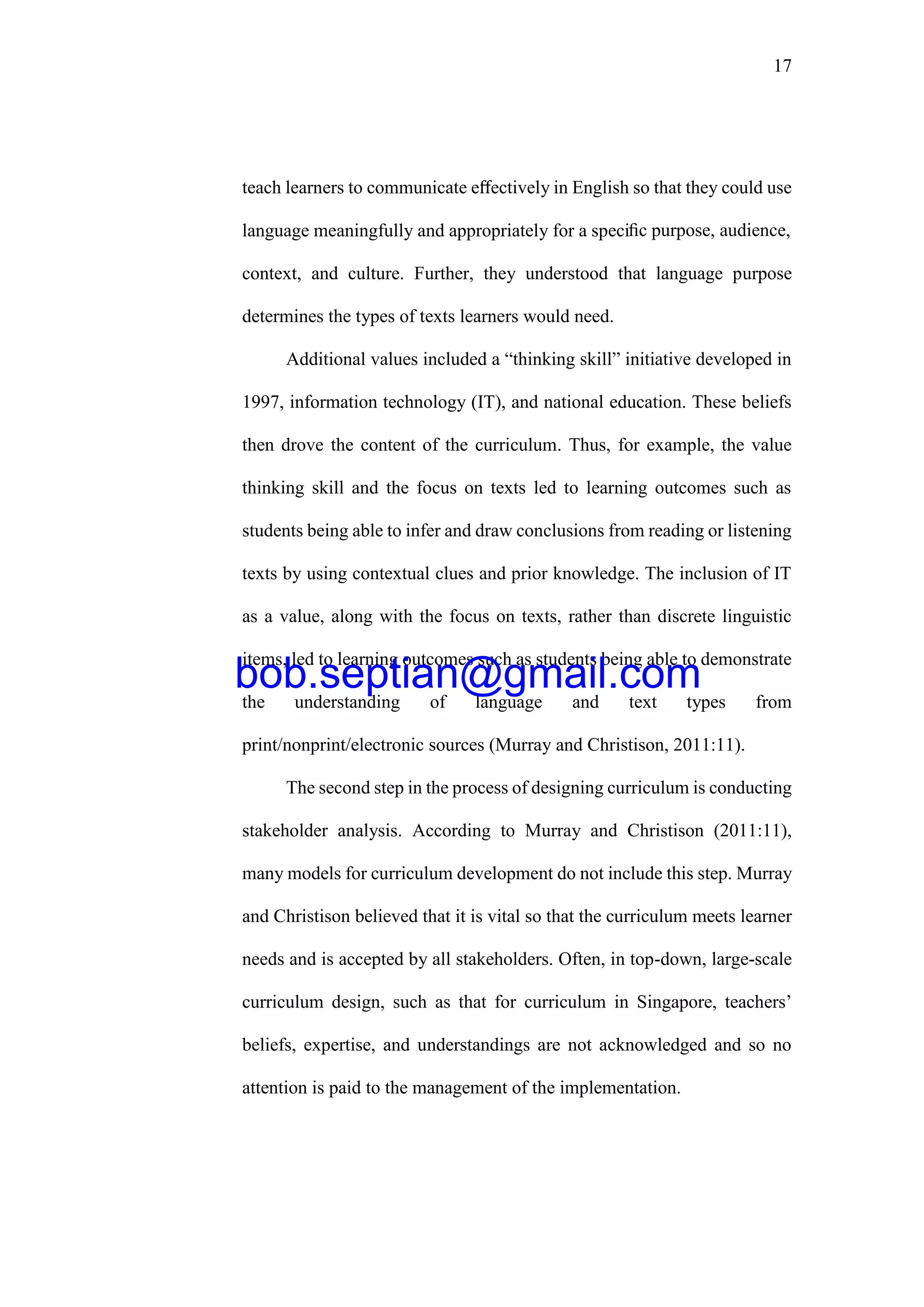 17
teach learners to communicate eﬀectively in English so that they could use
language meaningfully and appropriately for a speciﬁc purpose, audience,
context, and culture. Further, they understood that language purpose
determines the types of texts learners would need.
Additional values included a “thinking skill” initiative developed in
1997, information technology (IT), and national education. These beliefs
then drove the content of the curriculum. Thus, for example, the value
thinking skill and the focus on texts led to learning outcomes such as
students being able to infer and draw conclusions from reading or listening
texts by using contextual clues and prior knowledge. The inclusion of IT
as a value, along with the focus on texts, rather than discrete linguistic
items, led to learning outcomes such as students being able to demonstrate
the understanding of language and text types from
print/nonprint/electronic sources (Murray and Christison, 2011:11).
The second step in the process of designing curriculum is conducting
stakeholder analysis. According to Murray and Christison (2011:11),
many models for curriculum development do not include this step. Murray
and Christison believed that it is vital so that the curriculum meets learner
needs and is accepted by all stakeholders. Often, in top-down, large-scale
curriculum design, such as that for curriculum in Singapore, teachers’
beliefs, expertise, and understandings are not acknowledged and so no
attention is paid to the management of the implementation.
bob.septian@gmail.com
 
