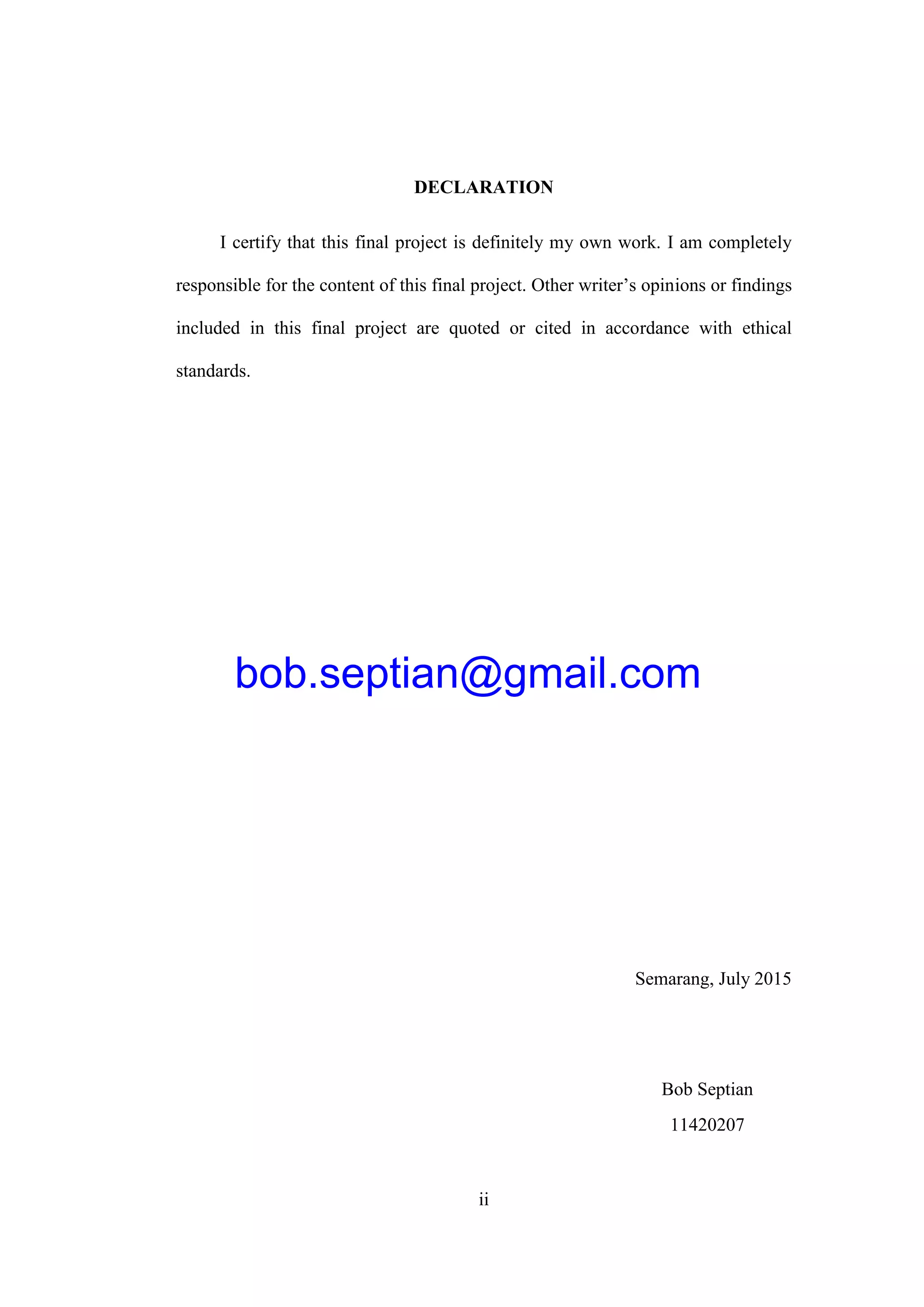 ii
DECLARATION
I certify that this final project is definitely my own work. I am completely
responsible for the content of this final project. Other writer’s opinions or findings
included in this final project are quoted or cited in accordance with ethical
standards.
Semarang, July 2015
Bob Septian
11420207
bob.septian@gmail.com
 