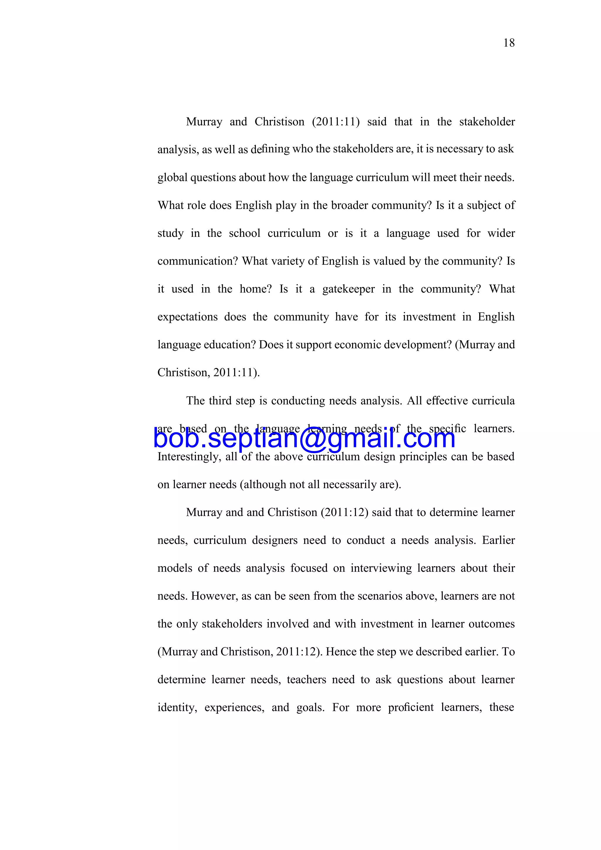 18
Murray and Christison (2011:11) said that in the stakeholder
analysis, as well as deﬁning who the stakeholders are, it is necessary to ask
global questions about how the language curriculum will meet their needs.
What role does English play in the broader community? Is it a subject of
study in the school curriculum or is it a language used for wider
communication? What variety of English is valued by the community? Is
it used in the home? Is it a gatekeeper in the community? What
expectations does the community have for its investment in English
language education? Does it support economic development? (Murray and
Christison, 2011:11).
The third step is conducting needs analysis. All eﬀective curricula
are based on the language learning needs of the speciﬁc learners.
Interestingly, all of the above curriculum design principles can be based
on learner needs (although not all necessarily are).
Murray and and Christison (2011:12) said that to determine learner
needs, curriculum designers need to conduct a needs analysis. Earlier
models of needs analysis focused on interviewing learners about their
needs. However, as can be seen from the scenarios above, learners are not
the only stakeholders involved and with investment in learner outcomes
(Murray and Christison, 2011:12). Hence the step we described earlier. To
determine learner needs, teachers need to ask questions about learner
identity, experiences, and goals. For more proﬁcient learners, these
bob.septian@gmail.com
 
