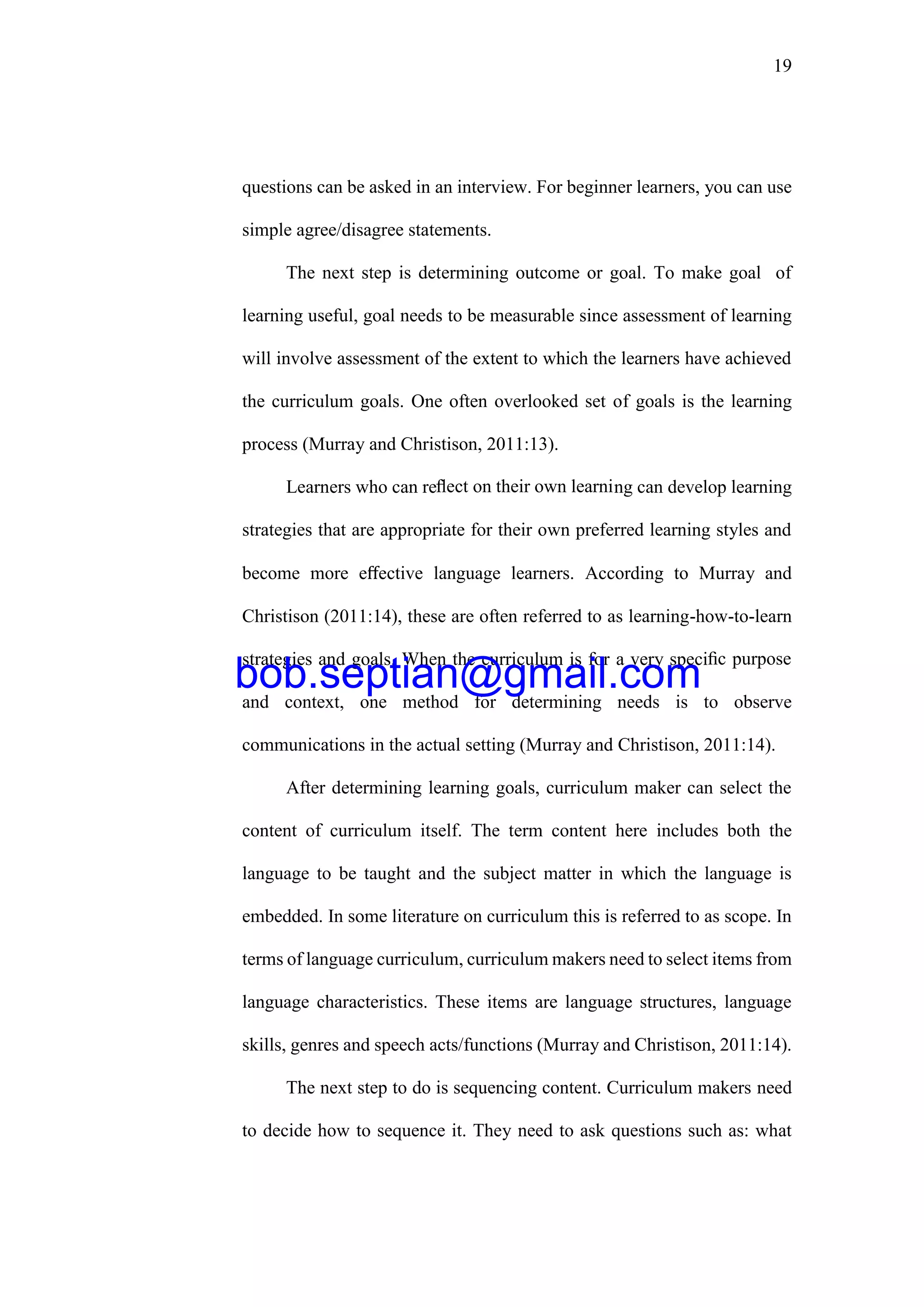 19
questions can be asked in an interview. For beginner learners, you can use
simple agree/disagree statements.
The next step is determining outcome or goal. To make goal of
learning useful, goal needs to be measurable since assessment of learning
will involve assessment of the extent to which the learners have achieved
the curriculum goals. One often overlooked set of goals is the learning
process (Murray and Christison, 2011:13).
Learners who can reﬂect on their own learning can develop learning
strategies that are appropriate for their own preferred learning styles and
become more eﬀective language learners. According to Murray and
Christison (2011:14), these are often referred to as learning-how-to-learn
strategies and goals. When the curriculum is for a very speciﬁc purpose
and context, one method for determining needs is to observe
communications in the actual setting (Murray and Christison, 2011:14).
After determining learning goals, curriculum maker can select the
content of curriculum itself. The term content here includes both the
language to be taught and the subject matter in which the language is
embedded. In some literature on curriculum this is referred to as scope. In
terms of language curriculum, curriculum makers need to select items from
language characteristics. These items are language structures, language
skills, genres and speech acts/functions (Murray and Christison, 2011:14).
The next step to do is sequencing content. Curriculum makers need
to decide how to sequence it. They need to ask questions such as: what
bob.septian@gmail.com
 