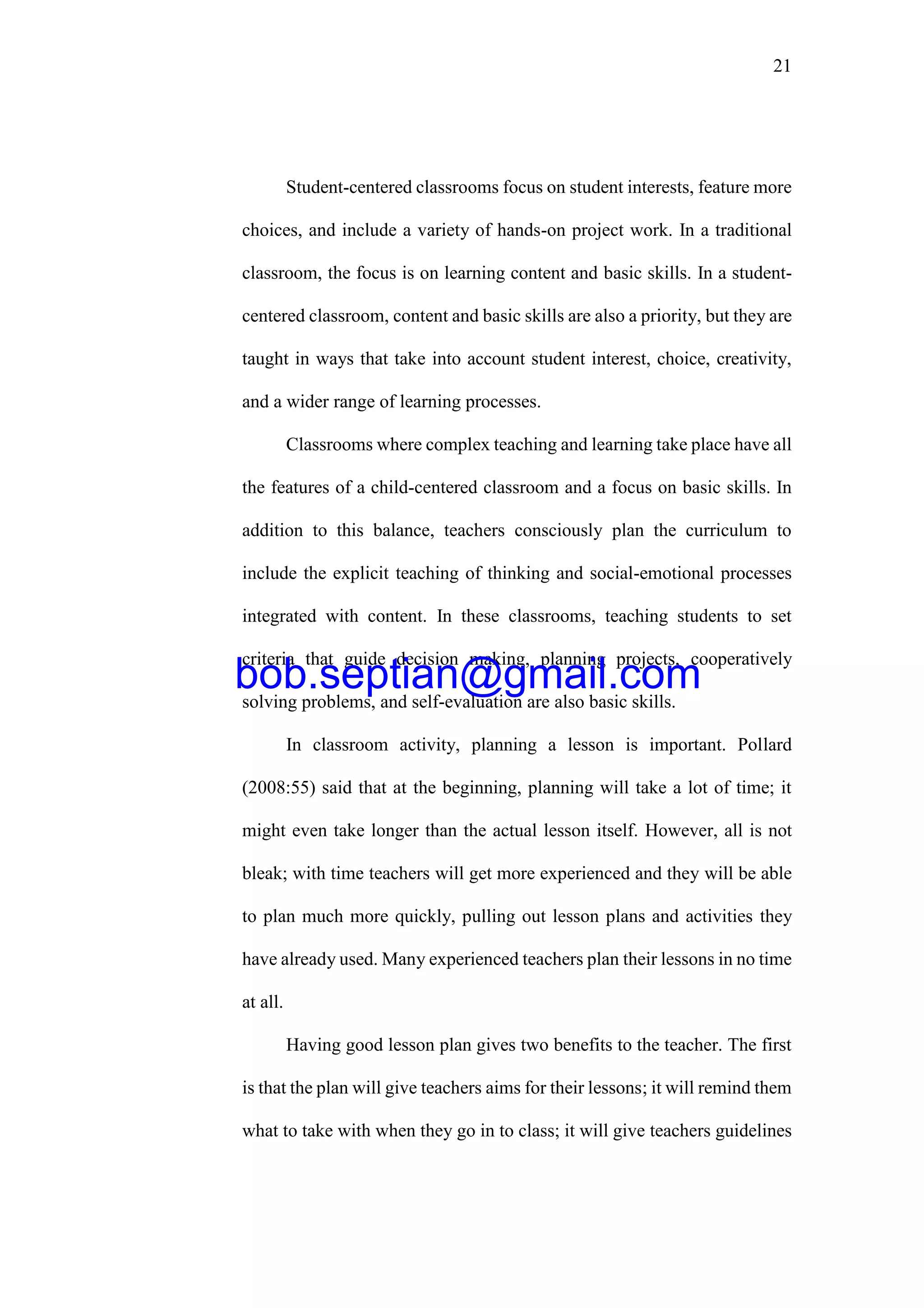 21
Student-centered classrooms focus on student interests, feature more
choices, and include a variety of hands-on project work. In a traditional
classroom, the focus is on learning content and basic skills. In a student-
centered classroom, content and basic skills are also a priority, but they are
taught in ways that take into account student interest, choice, creativity,
and a wider range of learning processes.
Classrooms where complex teaching and learning take place have all
the features of a child-centered classroom and a focus on basic skills. In
addition to this balance, teachers consciously plan the curriculum to
include the explicit teaching of thinking and social-emotional processes
integrated with content. In these classrooms, teaching students to set
criteria that guide decision making, planning projects, cooperatively
solving problems, and self-evaluation are also basic skills.
In classroom activity, planning a lesson is important. Pollard
(2008:55) said that at the beginning, planning will take a lot of time; it
might even take longer than the actual lesson itself. However, all is not
bleak; with time teachers will get more experienced and they will be able
to plan much more quickly, pulling out lesson plans and activities they
have already used. Many experienced teachers plan their lessons in no time
at all.
Having good lesson plan gives two benefits to the teacher. The first
is that the plan will give teachers aims for their lessons; it will remind them
what to take with when they go in to class; it will give teachers guidelines
bob.septian@gmail.com
 