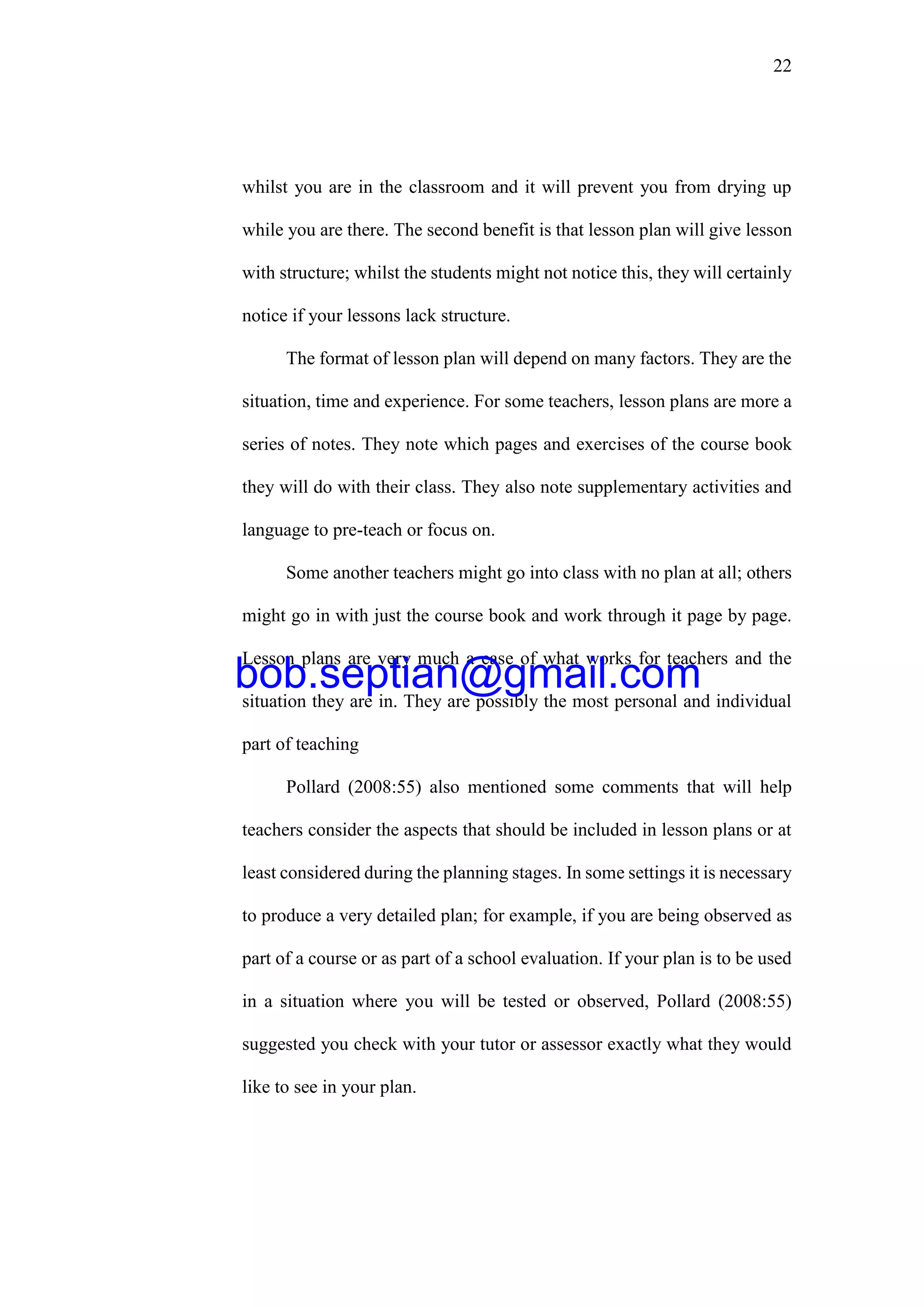 22
whilst you are in the classroom and it will prevent you from drying up
while you are there. The second benefit is that lesson plan will give lesson
with structure; whilst the students might not notice this, they will certainly
notice if your lessons lack structure.
The format of lesson plan will depend on many factors. They are the
situation, time and experience. For some teachers, lesson plans are more a
series of notes. They note which pages and exercises of the course book
they will do with their class. They also note supplementary activities and
language to pre-teach or focus on.
Some another teachers might go into class with no plan at all; others
might go in with just the course book and work through it page by page.
Lesson plans are very much a case of what works for teachers and the
situation they are in. They are possibly the most personal and individual
part of teaching
Pollard (2008:55) also mentioned some comments that will help
teachers consider the aspects that should be included in lesson plans or at
least considered during the planning stages. In some settings it is necessary
to produce a very detailed plan; for example, if you are being observed as
part of a course or as part of a school evaluation. If your plan is to be used
in a situation where you will be tested or observed, Pollard (2008:55)
suggested you check with your tutor or assessor exactly what they would
like to see in your plan.
bob.septian@gmail.com
 