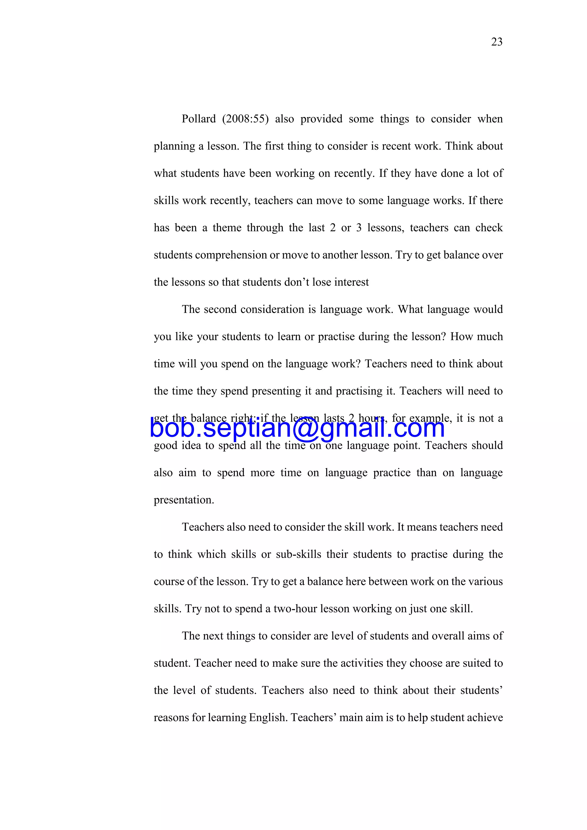 23
Pollard (2008:55) also provided some things to consider when
planning a lesson. The first thing to consider is recent work. Think about
what students have been working on recently. If they have done a lot of
skills work recently, teachers can move to some language works. If there
has been a theme through the last 2 or 3 lessons, teachers can check
students comprehension or move to another lesson. Try to get balance over
the lessons so that students don’t lose interest
The second consideration is language work. What language would
you like your students to learn or practise during the lesson? How much
time will you spend on the language work? Teachers need to think about
the time they spend presenting it and practising it. Teachers will need to
get the balance right; if the lesson lasts 2 hours, for example, it is not a
good idea to spend all the time on one language point. Teachers should
also aim to spend more time on language practice than on language
presentation.
Teachers also need to consider the skill work. It means teachers need
to think which skills or sub-skills their students to practise during the
course of the lesson. Try to get a balance here between work on the various
skills. Try not to spend a two-hour lesson working on just one skill.
The next things to consider are level of students and overall aims of
student. Teacher need to make sure the activities they choose are suited to
the level of students. Teachers also need to think about their students’
reasons for learning English. Teachers’ main aim is to help student achieve
bob.septian@gmail.com
 