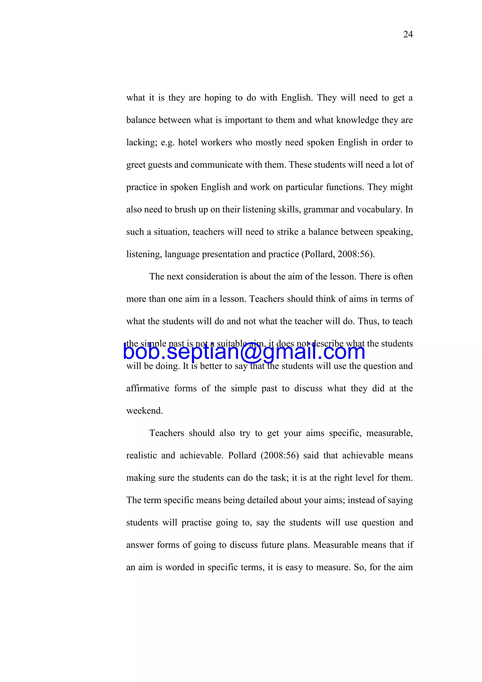 24
what it is they are hoping to do with English. They will need to get a
balance between what is important to them and what knowledge they are
lacking; e.g. hotel workers who mostly need spoken English in order to
greet guests and communicate with them. These students will need a lot of
practice in spoken English and work on particular functions. They might
also need to brush up on their listening skills, grammar and vocabulary. In
such a situation, teachers will need to strike a balance between speaking,
listening, language presentation and practice (Pollard, 2008:56).
The next consideration is about the aim of the lesson. There is often
more than one aim in a lesson. Teachers should think of aims in terms of
what the students will do and not what the teacher will do. Thus, to teach
the simple past is not a suitable aim, it does not describe what the students
will be doing. It is better to say that the students will use the question and
affirmative forms of the simple past to discuss what they did at the
weekend.
Teachers should also try to get your aims specific, measurable,
realistic and achievable. Pollard (2008:56) said that achievable means
making sure the students can do the task; it is at the right level for them.
The term specific means being detailed about your aims; instead of saying
students will practise going to, say the students will use question and
answer forms of going to discuss future plans. Measurable means that if
an aim is worded in specific terms, it is easy to measure. So, for the aim
bob.septian@gmail.com
 