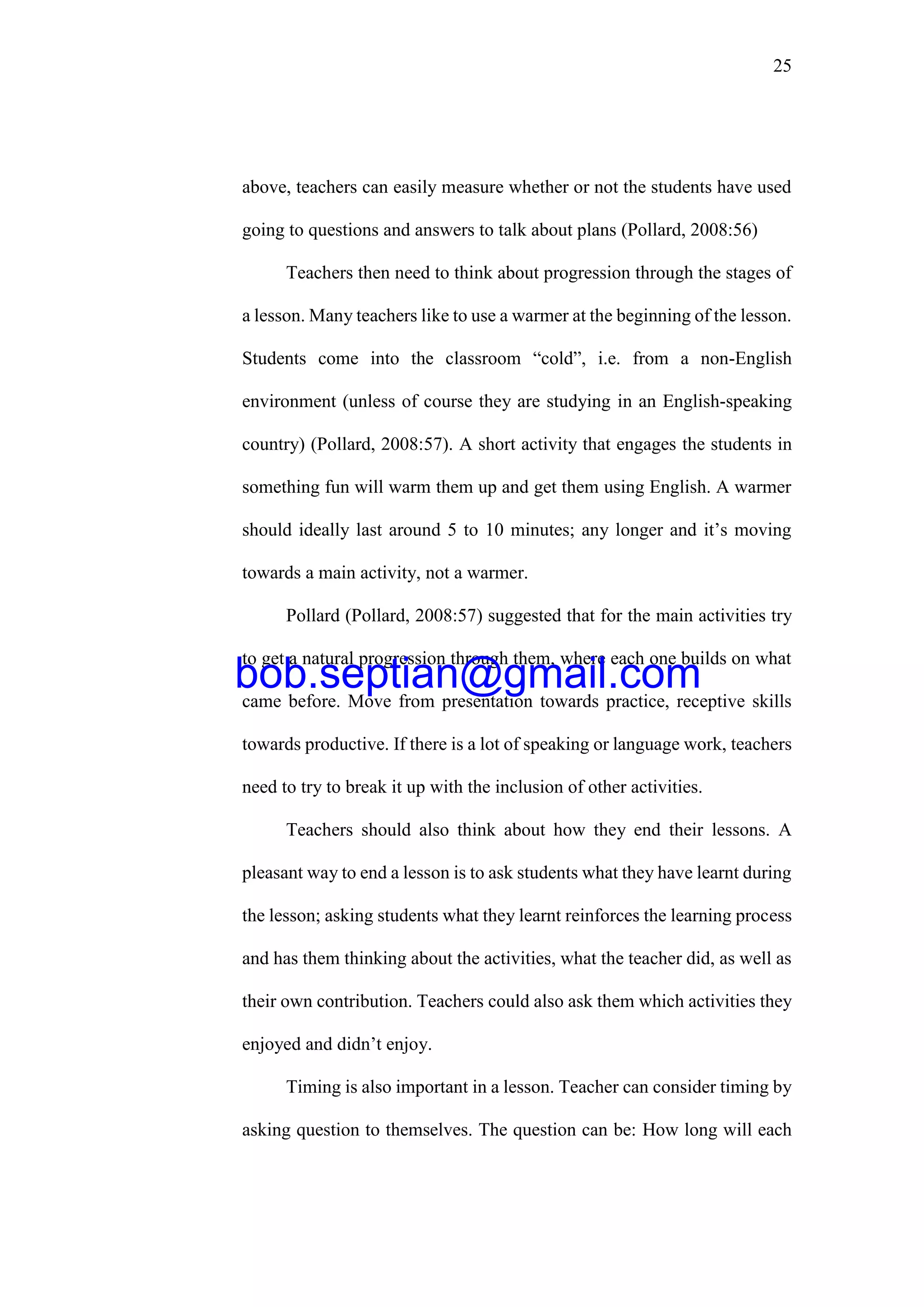 25
above, teachers can easily measure whether or not the students have used
going to questions and answers to talk about plans (Pollard, 2008:56)
Teachers then need to think about progression through the stages of
a lesson. Many teachers like to use a warmer at the beginning of the lesson.
Students come into the classroom “cold”, i.e. from a non-English
environment (unless of course they are studying in an English-speaking
country) (Pollard, 2008:57). A short activity that engages the students in
something fun will warm them up and get them using English. A warmer
should ideally last around 5 to 10 minutes; any longer and it’s moving
towards a main activity, not a warmer.
Pollard (Pollard, 2008:57) suggested that for the main activities try
to get a natural progression through them, where each one builds on what
came before. Move from presentation towards practice, receptive skills
towards productive. If there is a lot of speaking or language work, teachers
need to try to break it up with the inclusion of other activities.
Teachers should also think about how they end their lessons. A
pleasant way to end a lesson is to ask students what they have learnt during
the lesson; asking students what they learnt reinforces the learning process
and has them thinking about the activities, what the teacher did, as well as
their own contribution. Teachers could also ask them which activities they
enjoyed and didn’t enjoy.
Timing is also important in a lesson. Teacher can consider timing by
asking question to themselves. The question can be: How long will each
bob.septian@gmail.com
 