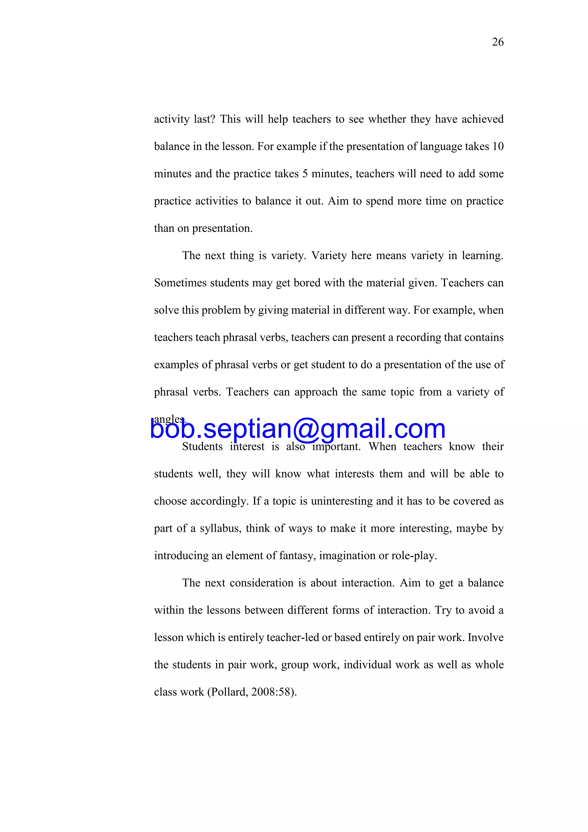 26
activity last? This will help teachers to see whether they have achieved
balance in the lesson. For example if the presentation of language takes 10
minutes and the practice takes 5 minutes, teachers will need to add some
practice activities to balance it out. Aim to spend more time on practice
than on presentation.
The next thing is variety. Variety here means variety in learning.
Sometimes students may get bored with the material given. Teachers can
solve this problem by giving material in different way. For example, when
teachers teach phrasal verbs, teachers can present a recording that contains
examples of phrasal verbs or get student to do a presentation of the use of
phrasal verbs. Teachers can approach the same topic from a variety of
angles.
Students interest is also important. When teachers know their
students well, they will know what interests them and will be able to
choose accordingly. If a topic is uninteresting and it has to be covered as
part of a syllabus, think of ways to make it more interesting, maybe by
introducing an element of fantasy, imagination or role-play.
The next consideration is about interaction. Aim to get a balance
within the lessons between different forms of interaction. Try to avoid a
lesson which is entirely teacher-led or based entirely on pair work. Involve
the students in pair work, group work, individual work as well as whole
class work (Pollard, 2008:58).
bob.septian@gmail.com
 