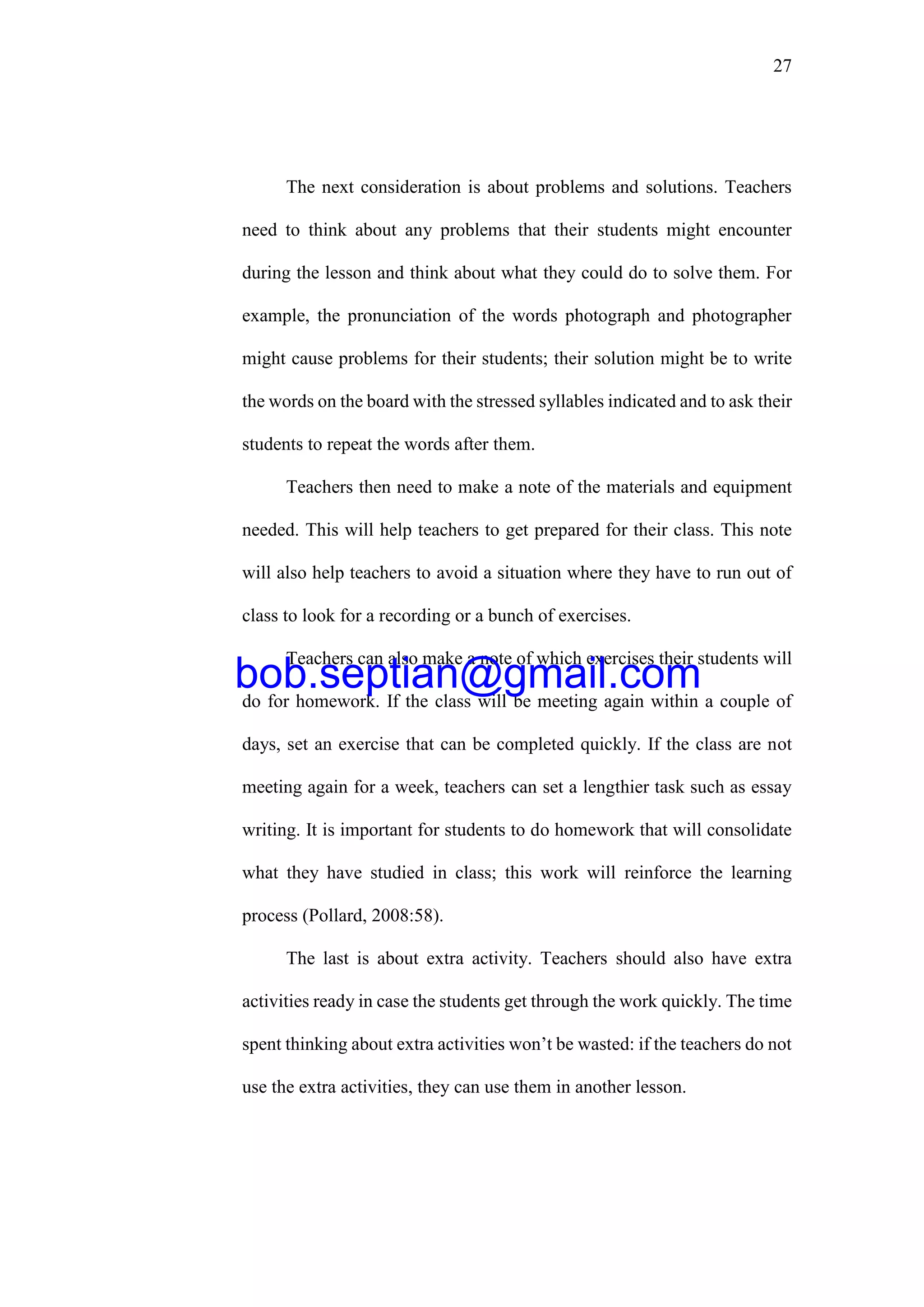 27
The next consideration is about problems and solutions. Teachers
need to think about any problems that their students might encounter
during the lesson and think about what they could do to solve them. For
example, the pronunciation of the words photograph and photographer
might cause problems for their students; their solution might be to write
the words on the board with the stressed syllables indicated and to ask their
students to repeat the words after them.
Teachers then need to make a note of the materials and equipment
needed. This will help teachers to get prepared for their class. This note
will also help teachers to avoid a situation where they have to run out of
class to look for a recording or a bunch of exercises.
Teachers can also make a note of which exercises their students will
do for homework. If the class will be meeting again within a couple of
days, set an exercise that can be completed quickly. If the class are not
meeting again for a week, teachers can set a lengthier task such as essay
writing. It is important for students to do homework that will consolidate
what they have studied in class; this work will reinforce the learning
process (Pollard, 2008:58).
The last is about extra activity. Teachers should also have extra
activities ready in case the students get through the work quickly. The time
spent thinking about extra activities won’t be wasted: if the teachers do not
use the extra activities, they can use them in another lesson.
bob.septian@gmail.com
 