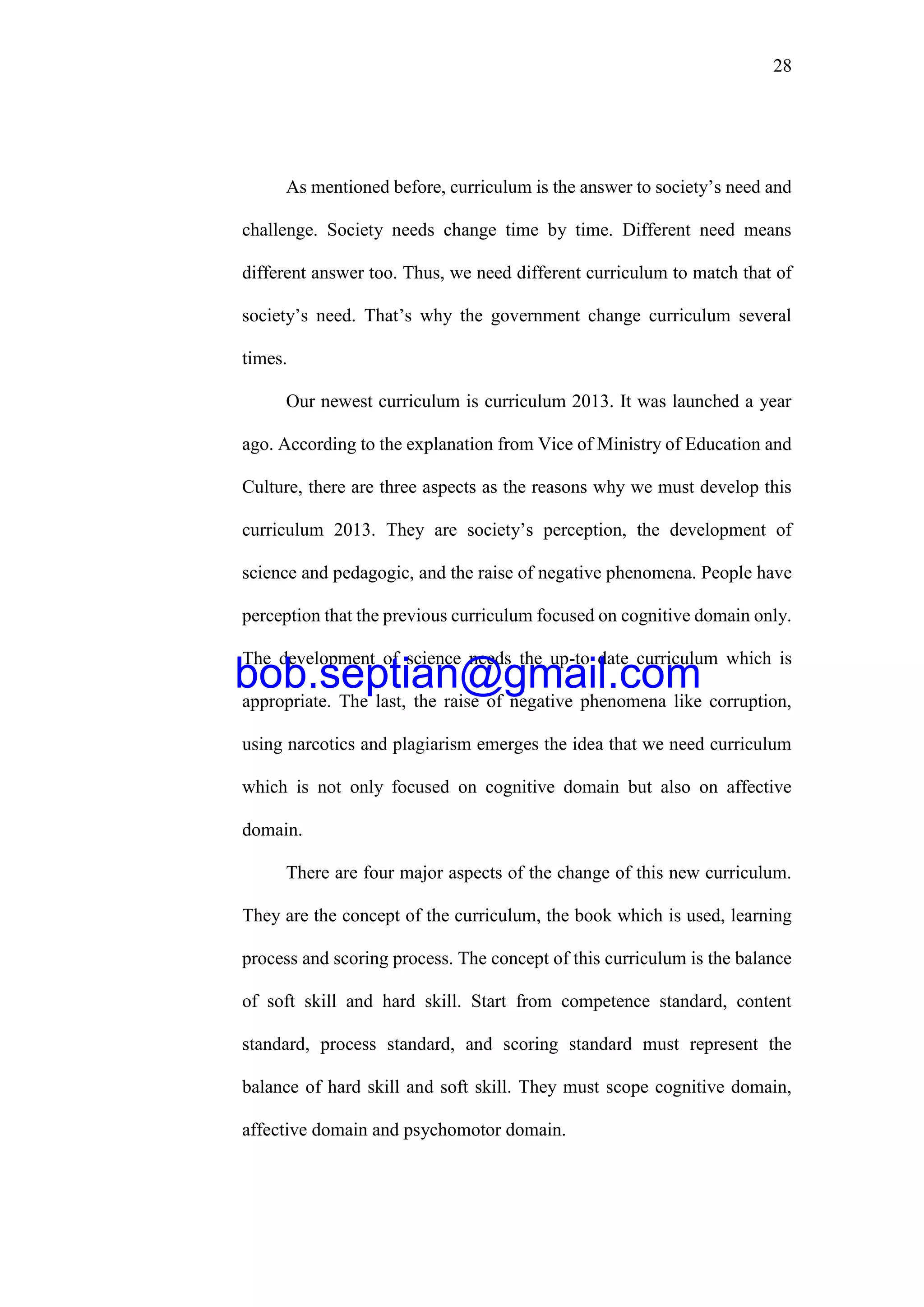 28
As mentioned before, curriculum is the answer to society’s need and
challenge. Society needs change time by time. Different need means
different answer too. Thus, we need different curriculum to match that of
society’s need. That’s why the government change curriculum several
times.
Our newest curriculum is curriculum 2013. It was launched a year
ago. According to the explanation from Vice of Ministry of Education and
Culture, there are three aspects as the reasons why we must develop this
curriculum 2013. They are society’s perception, the development of
science and pedagogic, and the raise of negative phenomena. People have
perception that the previous curriculum focused on cognitive domain only.
The development of science needs the up-to date curriculum which is
appropriate. The last, the raise of negative phenomena like corruption,
using narcotics and plagiarism emerges the idea that we need curriculum
which is not only focused on cognitive domain but also on affective
domain.
There are four major aspects of the change of this new curriculum.
They are the concept of the curriculum, the book which is used, learning
process and scoring process. The concept of this curriculum is the balance
of soft skill and hard skill. Start from competence standard, content
standard, process standard, and scoring standard must represent the
balance of hard skill and soft skill. They must scope cognitive domain,
affective domain and psychomotor domain.
bob.septian@gmail.com
 