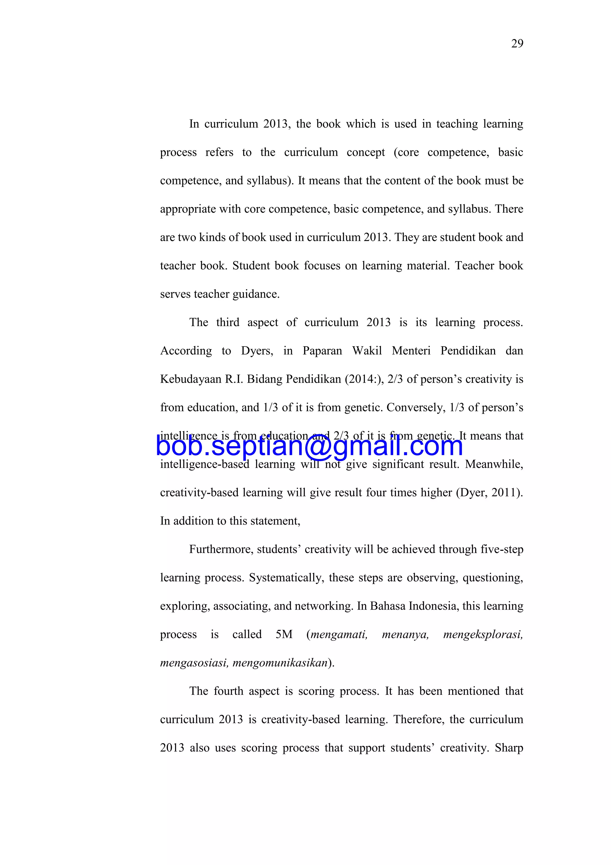 29
In curriculum 2013, the book which is used in teaching learning
process refers to the curriculum concept (core competence, basic
competence, and syllabus). It means that the content of the book must be
appropriate with core competence, basic competence, and syllabus. There
are two kinds of book used in curriculum 2013. They are student book and
teacher book. Student book focuses on learning material. Teacher book
serves teacher guidance.
The third aspect of curriculum 2013 is its learning process.
According to Dyers, in Paparan Wakil Menteri Pendidikan dan
Kebudayaan R.I. Bidang Pendidikan (2014:), 2/3 of person’s creativity is
from education, and 1/3 of it is from genetic. Conversely, 1/3 of person’s
intelligence is from education and 2/3 of it is from genetic. It means that
intelligence-based learning will not give significant result. Meanwhile,
creativity-based learning will give result four times higher (Dyer, 2011).
In addition to this statement,
Furthermore, students’ creativity will be achieved through five-step
learning process. Systematically, these steps are observing, questioning,
exploring, associating, and networking. In Bahasa Indonesia, this learning
process is called 5M (mengamati, menanya, mengeksplorasi,
mengasosiasi, mengomunikasikan).
The fourth aspect is scoring process. It has been mentioned that
curriculum 2013 is creativity-based learning. Therefore, the curriculum
2013 also uses scoring process that support students’ creativity. Sharp
bob.septian@gmail.com
 