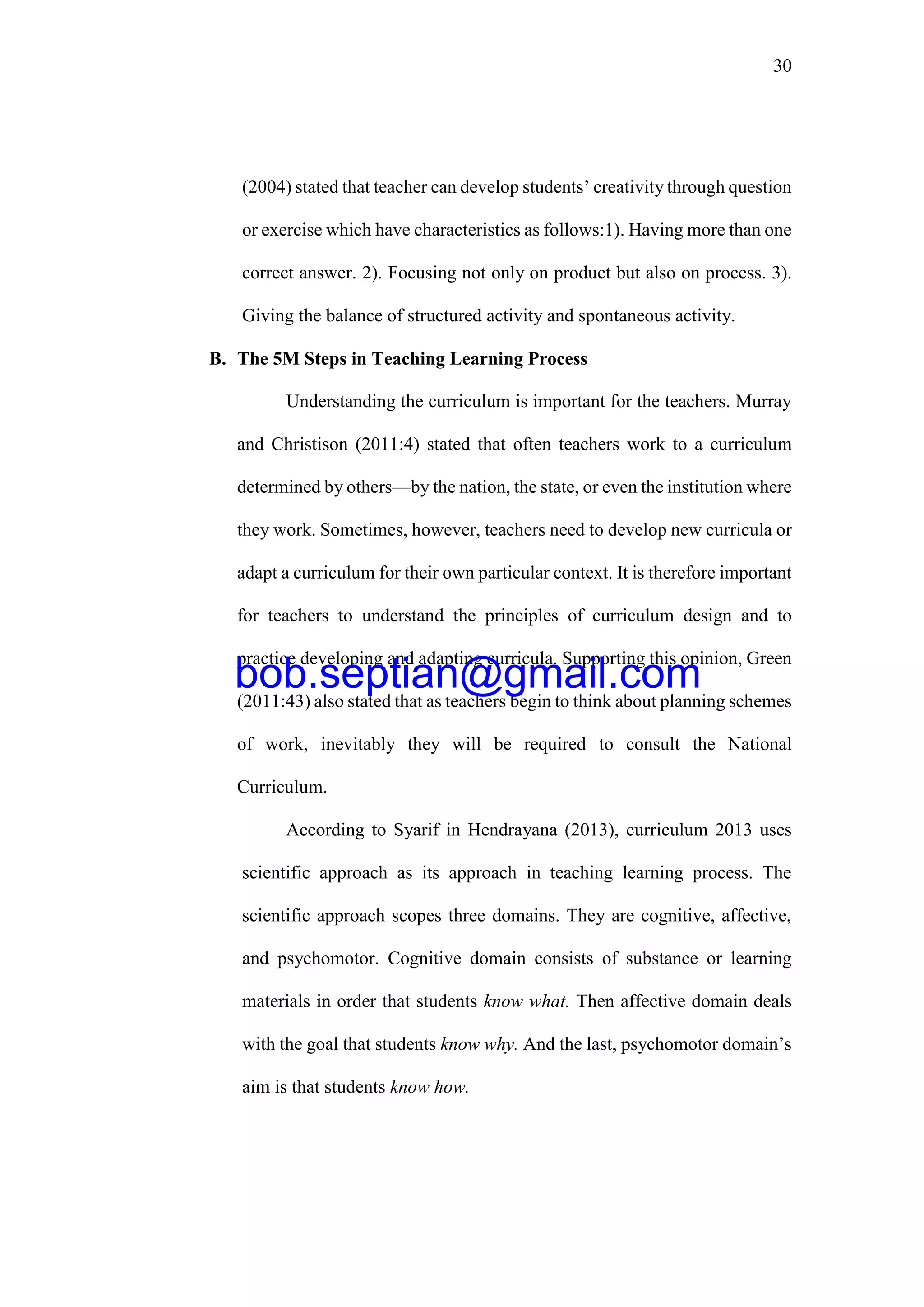 30
(2004) stated that teacher can develop students’ creativity through question
or exercise which have characteristics as follows:1). Having more than one
correct answer. 2). Focusing not only on product but also on process. 3).
Giving the balance of structured activity and spontaneous activity.
B. The 5M Steps in Teaching Learning Process
Understanding the curriculum is important for the teachers. Murray
and Christison (2011:4) stated that often teachers work to a curriculum
determined by others—by the nation, the state, or even the institution where
they work. Sometimes, however, teachers need to develop new curricula or
adapt a curriculum for their own particular context. It is therefore important
for teachers to understand the principles of curriculum design and to
practice developing and adapting curricula. Supporting this opinion, Green
(2011:43) also stated that as teachers begin to think about planning schemes
of work, inevitably they will be required to consult the National
Curriculum.
According to Syarif in Hendrayana (2013), curriculum 2013 uses
scientific approach as its approach in teaching learning process. The
scientific approach scopes three domains. They are cognitive, affective,
and psychomotor. Cognitive domain consists of substance or learning
materials in order that students know what. Then affective domain deals
with the goal that students know why. And the last, psychomotor domain’s
aim is that students know how.
bob.septian@gmail.com
 