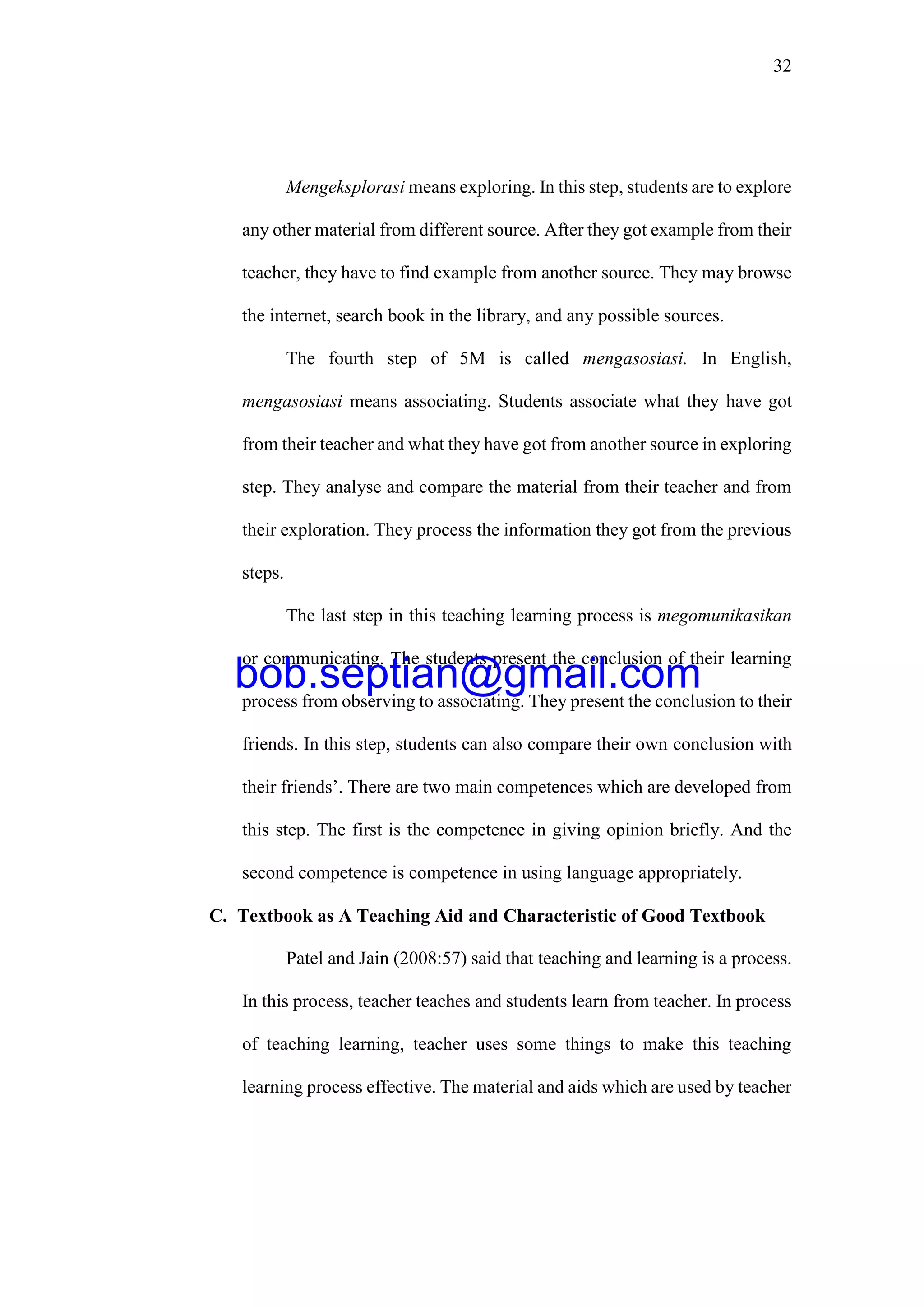 32
Mengeksplorasi means exploring. In this step, students are to explore
any other material from different source. After they got example from their
teacher, they have to find example from another source. They may browse
the internet, search book in the library, and any possible sources.
The fourth step of 5M is called mengasosiasi. In English,
mengasosiasi means associating. Students associate what they have got
from their teacher and what they have got from another source in exploring
step. They analyse and compare the material from their teacher and from
their exploration. They process the information they got from the previous
steps.
The last step in this teaching learning process is megomunikasikan
or communicating. The students present the conclusion of their learning
process from observing to associating. They present the conclusion to their
friends. In this step, students can also compare their own conclusion with
their friends’. There are two main competences which are developed from
this step. The first is the competence in giving opinion briefly. And the
second competence is competence in using language appropriately.
C. Textbook as A Teaching Aid and Characteristic of Good Textbook
Patel and Jain (2008:57) said that teaching and learning is a process.
In this process, teacher teaches and students learn from teacher. In process
of teaching learning, teacher uses some things to make this teaching
learning process effective. The material and aids which are used by teacher
bob.septian@gmail.com
 
