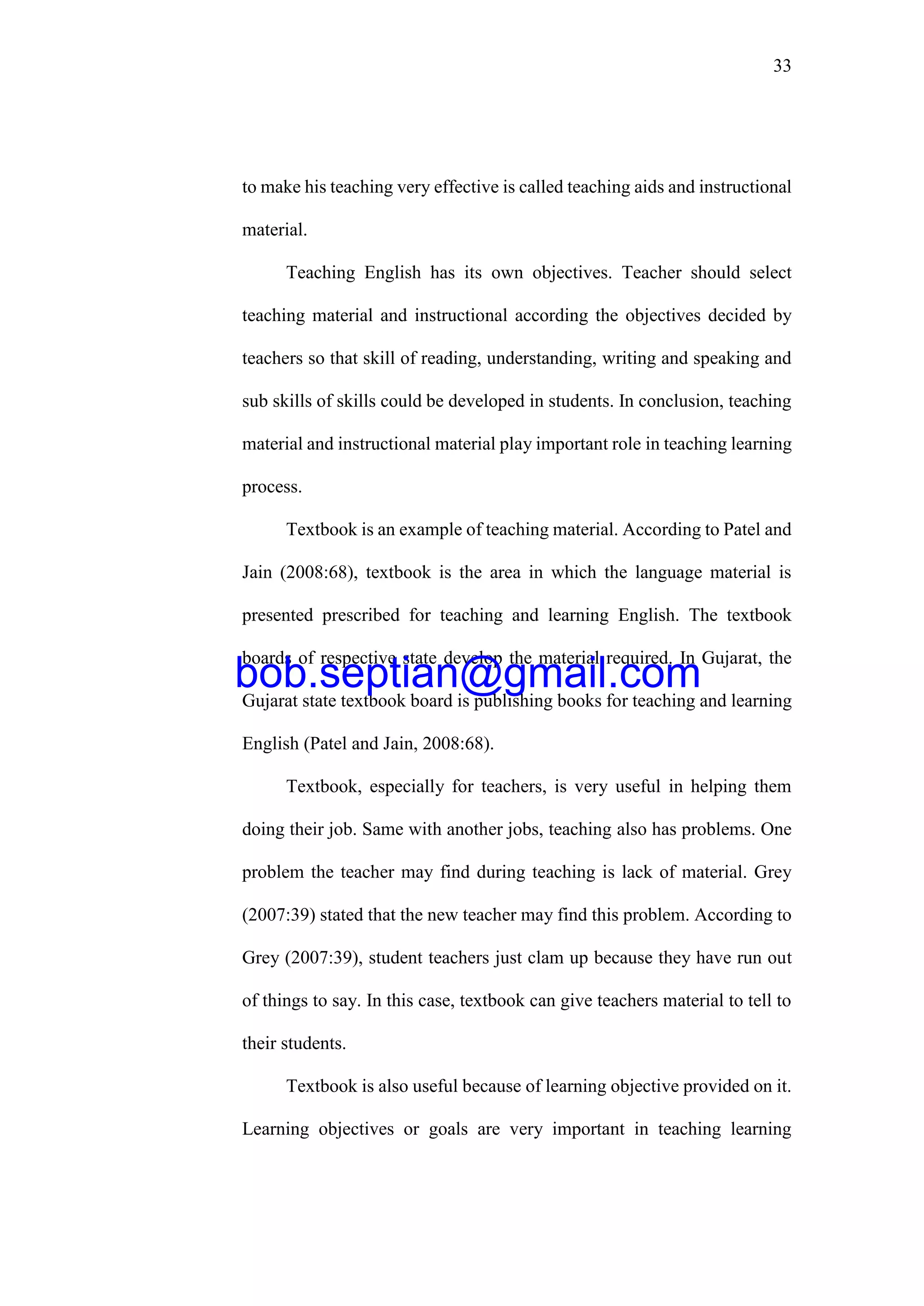 33
to make his teaching very effective is called teaching aids and instructional
material.
Teaching English has its own objectives. Teacher should select
teaching material and instructional according the objectives decided by
teachers so that skill of reading, understanding, writing and speaking and
sub skills of skills could be developed in students. In conclusion, teaching
material and instructional material play important role in teaching learning
process.
Textbook is an example of teaching material. According to Patel and
Jain (2008:68), textbook is the area in which the language material is
presented prescribed for teaching and learning English. The textbook
boards of respective state develop the material required. In Gujarat, the
Gujarat state textbook board is publishing books for teaching and learning
English (Patel and Jain, 2008:68).
Textbook, especially for teachers, is very useful in helping them
doing their job. Same with another jobs, teaching also has problems. One
problem the teacher may find during teaching is lack of material. Grey
(2007:39) stated that the new teacher may find this problem. According to
Grey (2007:39), student teachers just clam up because they have run out
of things to say. In this case, textbook can give teachers material to tell to
their students.
Textbook is also useful because of learning objective provided on it.
Learning objectives or goals are very important in teaching learning
bob.septian@gmail.com
 