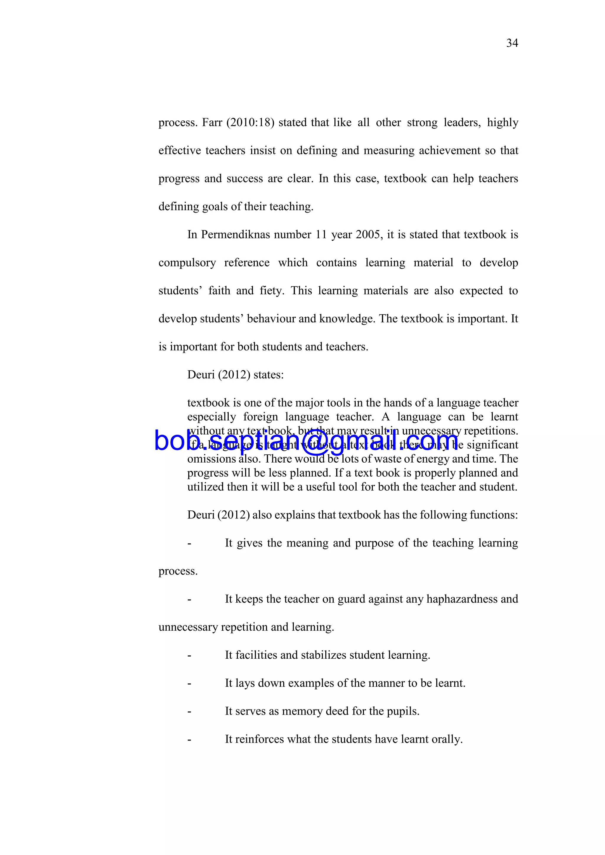 34
process. Farr (2010:18) stated that like all other strong leaders, highly
effective teachers insist on defining and measuring achievement so that
progress and success are clear. In this case, textbook can help teachers
defining goals of their teaching.
In Permendiknas number 11 year 2005, it is stated that textbook is
compulsory reference which contains learning material to develop
students’ faith and fiety. This learning materials are also expected to
develop students’ behaviour and knowledge. The textbook is important. It
is important for both students and teachers.
Deuri (2012) states:
textbook is one of the major tools in the hands of a language teacher
especially foreign language teacher. A language can be learnt
without any text book, but that may result in unnecessary repetitions.
If a language is taught without a text book there may be significant
omissions also. There would be lots of waste of energy and time. The
progress will be less planned. If a text book is properly planned and
utilized then it will be a useful tool for both the teacher and student.
Deuri (2012) also explains that textbook has the following functions:
- It gives the meaning and purpose of the teaching learning
process.
- It keeps the teacher on guard against any haphazardness and
unnecessary repetition and learning.
- It facilities and stabilizes student learning.
- It lays down examples of the manner to be learnt.
- It serves as memory deed for the pupils.
- It reinforces what the students have learnt orally.
bob.septian@gmail.com
 