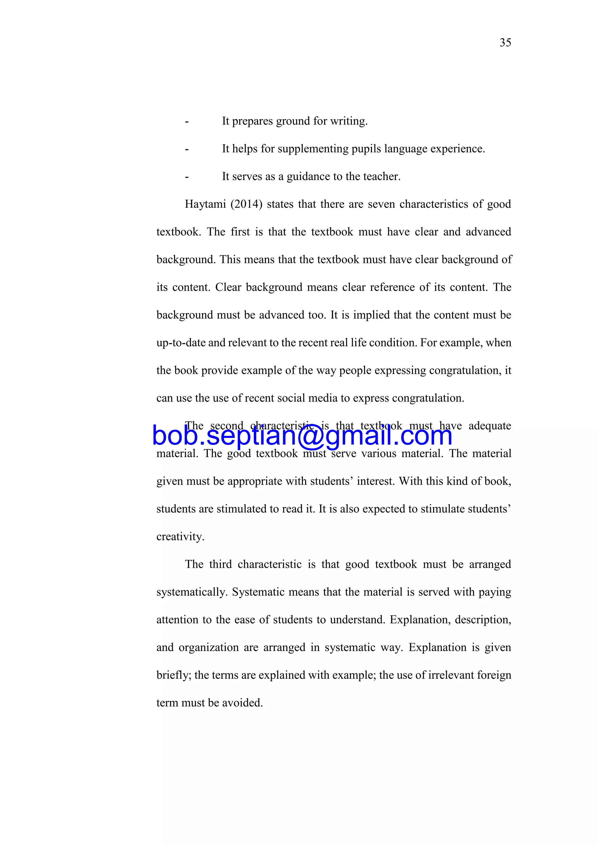 35
- It prepares ground for writing.
- It helps for supplementing pupils language experience.
- It serves as a guidance to the teacher.
Haytami (2014) states that there are seven characteristics of good
textbook. The first is that the textbook must have clear and advanced
background. This means that the textbook must have clear background of
its content. Clear background means clear reference of its content. The
background must be advanced too. It is implied that the content must be
up-to-date and relevant to the recent real life condition. For example, when
the book provide example of the way people expressing congratulation, it
can use the use of recent social media to express congratulation.
The second characteristic is that textbook must have adequate
material. The good textbook must serve various material. The material
given must be appropriate with students’ interest. With this kind of book,
students are stimulated to read it. It is also expected to stimulate students’
creativity.
The third characteristic is that good textbook must be arranged
systematically. Systematic means that the material is served with paying
attention to the ease of students to understand. Explanation, description,
and organization are arranged in systematic way. Explanation is given
briefly; the terms are explained with example; the use of irrelevant foreign
term must be avoided.
bob.septian@gmail.com
 