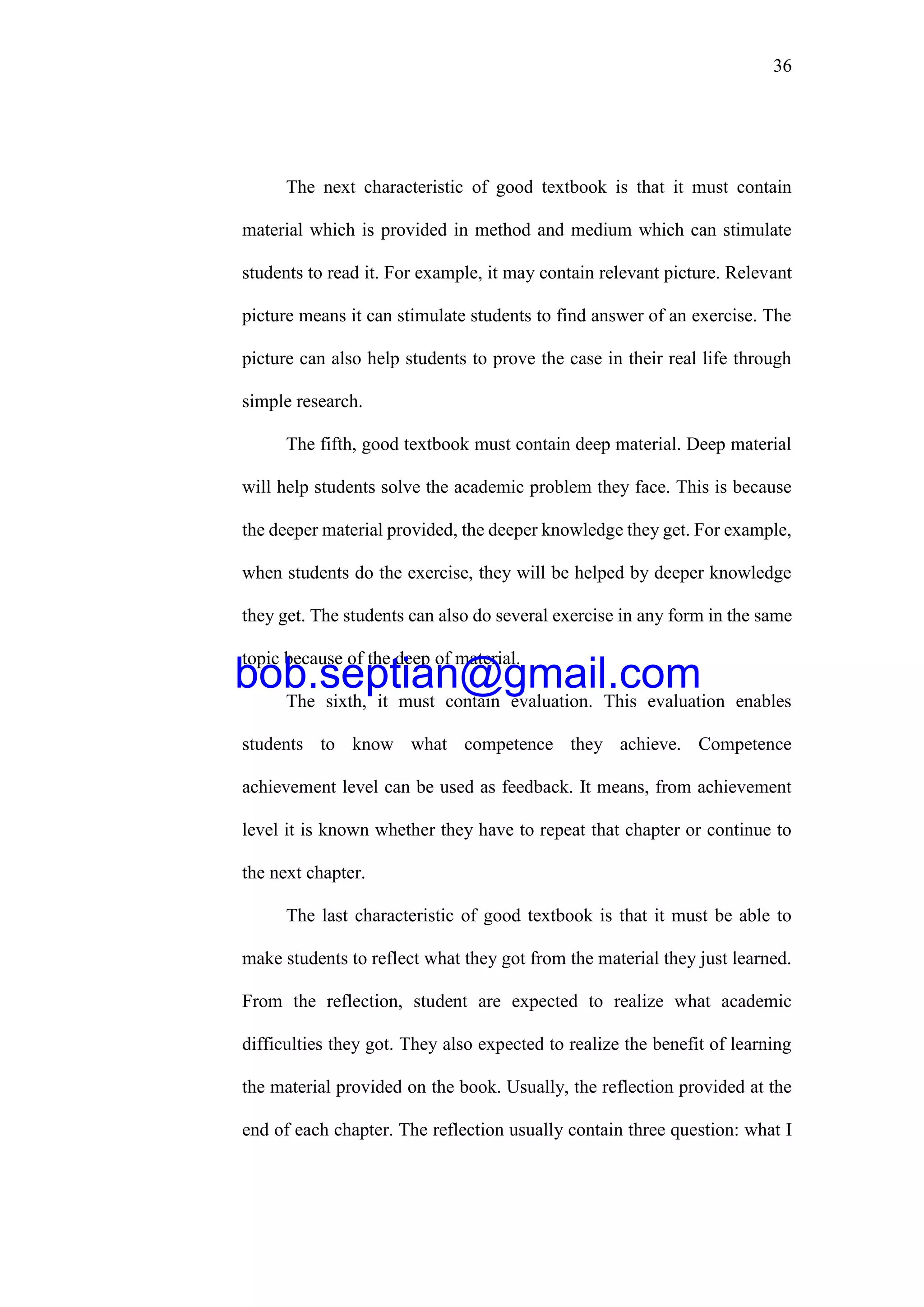 36
The next characteristic of good textbook is that it must contain
material which is provided in method and medium which can stimulate
students to read it. For example, it may contain relevant picture. Relevant
picture means it can stimulate students to find answer of an exercise. The
picture can also help students to prove the case in their real life through
simple research.
The fifth, good textbook must contain deep material. Deep material
will help students solve the academic problem they face. This is because
the deeper material provided, the deeper knowledge they get. For example,
when students do the exercise, they will be helped by deeper knowledge
they get. The students can also do several exercise in any form in the same
topic because of the deep of material.
The sixth, it must contain evaluation. This evaluation enables
students to know what competence they achieve. Competence
achievement level can be used as feedback. It means, from achievement
level it is known whether they have to repeat that chapter or continue to
the next chapter.
The last characteristic of good textbook is that it must be able to
make students to reflect what they got from the material they just learned.
From the reflection, student are expected to realize what academic
difficulties they got. They also expected to realize the benefit of learning
the material provided on the book. Usually, the reflection provided at the
end of each chapter. The reflection usually contain three question: what I
bob.septian@gmail.com
 