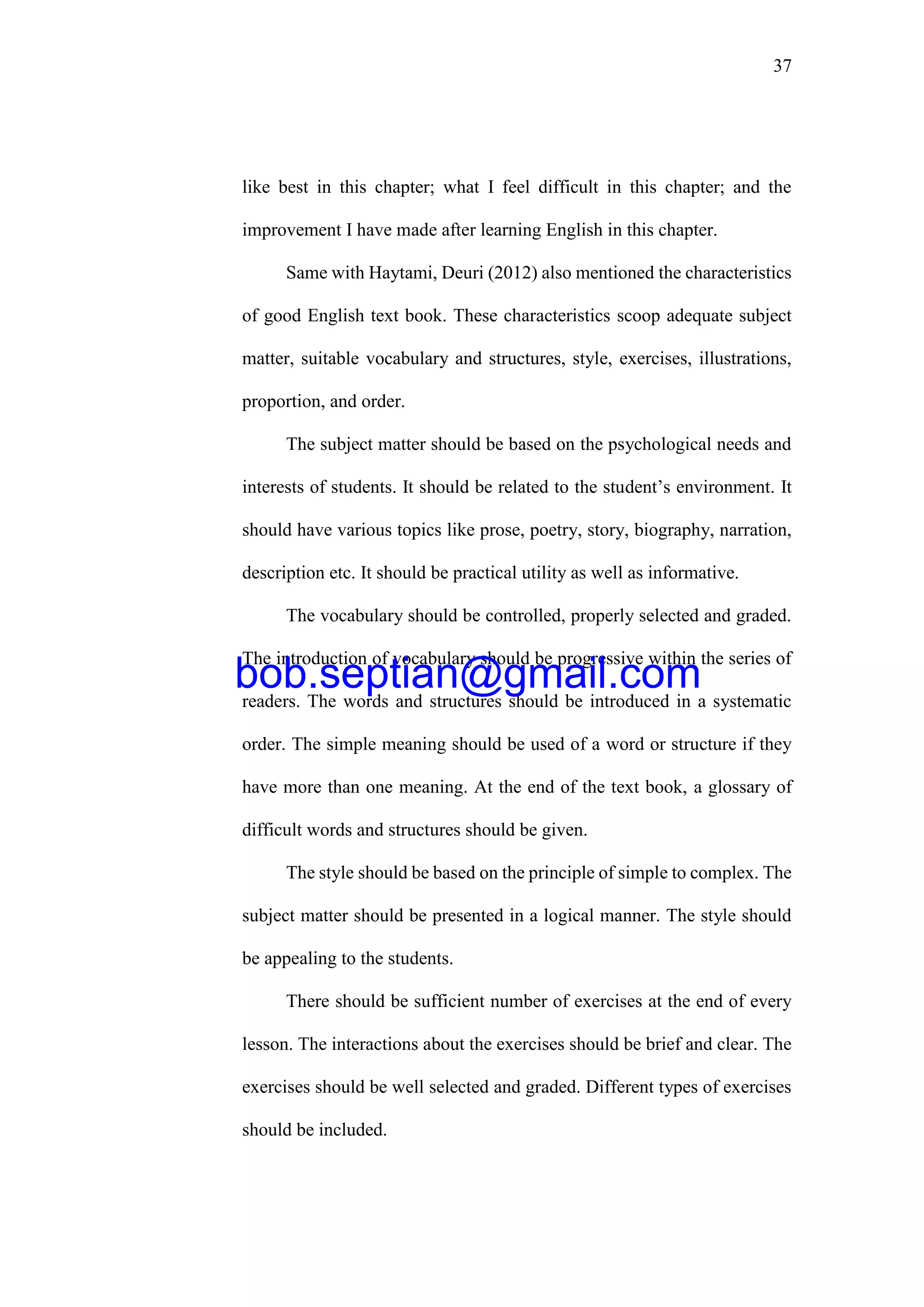 37
like best in this chapter; what I feel difficult in this chapter; and the
improvement I have made after learning English in this chapter.
Same with Haytami, Deuri (2012) also mentioned the characteristics
of good English text book. These characteristics scoop adequate subject
matter, suitable vocabulary and structures, style, exercises, illustrations,
proportion, and order.
The subject matter should be based on the psychological needs and
interests of students. It should be related to the student’s environment. It
should have various topics like prose, poetry, story, biography, narration,
description etc. It should be practical utility as well as informative.
The vocabulary should be controlled, properly selected and graded.
The introduction of vocabulary should be progressive within the series of
readers. The words and structures should be introduced in a systematic
order. The simple meaning should be used of a word or structure if they
have more than one meaning. At the end of the text book, a glossary of
difficult words and structures should be given.
The style should be based on the principle of simple to complex. The
subject matter should be presented in a logical manner. The style should
be appealing to the students.
There should be sufficient number of exercises at the end of every
lesson. The interactions about the exercises should be brief and clear. The
exercises should be well selected and graded. Different types of exercises
should be included.
bob.septian@gmail.com
 