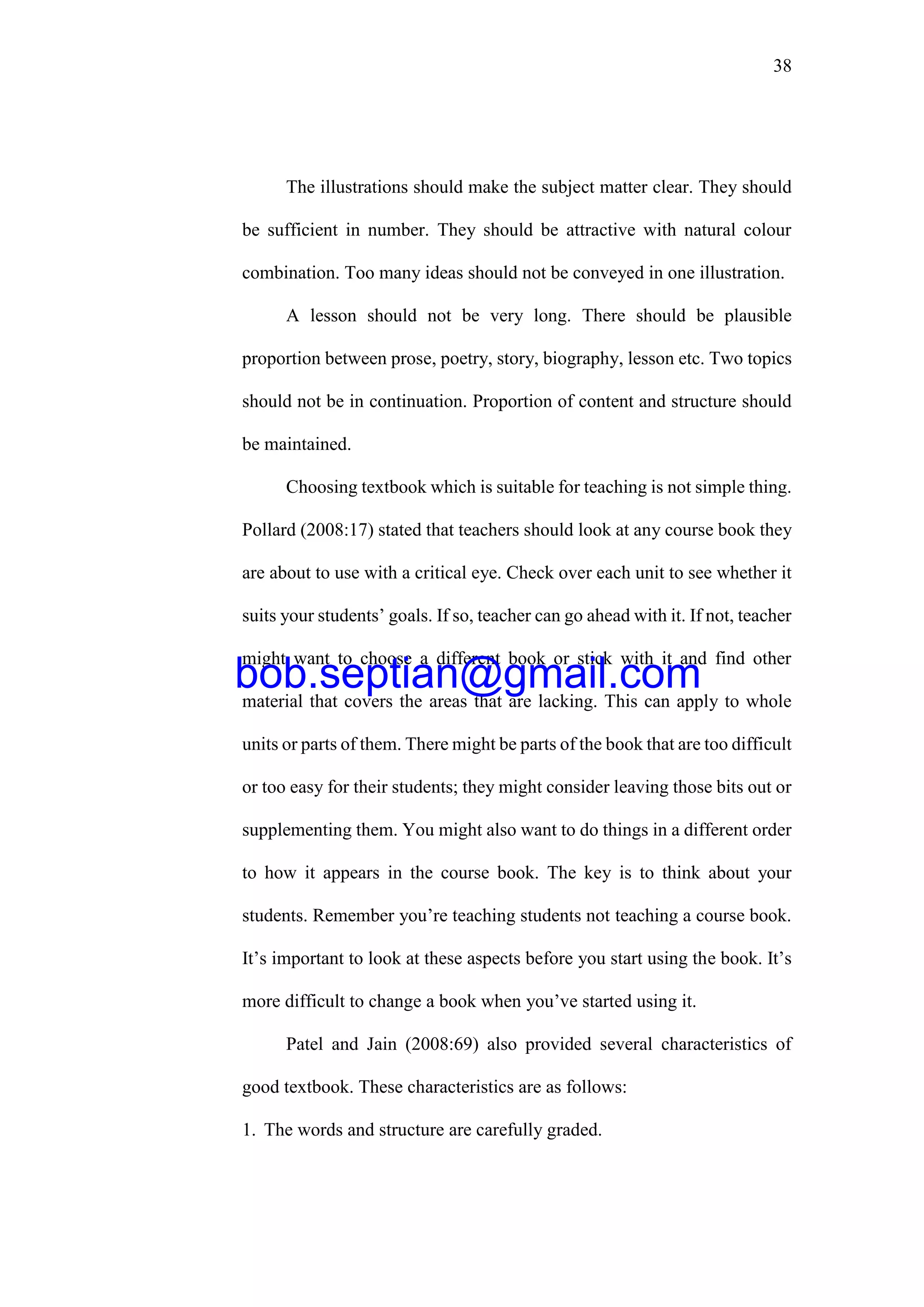 38
The illustrations should make the subject matter clear. They should
be sufficient in number. They should be attractive with natural colour
combination. Too many ideas should not be conveyed in one illustration.
A lesson should not be very long. There should be plausible
proportion between prose, poetry, story, biography, lesson etc. Two topics
should not be in continuation. Proportion of content and structure should
be maintained.
Choosing textbook which is suitable for teaching is not simple thing.
Pollard (2008:17) stated that teachers should look at any course book they
are about to use with a critical eye. Check over each unit to see whether it
suits your students’ goals. If so, teacher can go ahead with it. If not, teacher
might want to choose a different book or stick with it and find other
material that covers the areas that are lacking. This can apply to whole
units or parts of them. There might be parts of the book that are too difficult
or too easy for their students; they might consider leaving those bits out or
supplementing them. You might also want to do things in a different order
to how it appears in the course book. The key is to think about your
students. Remember you’re teaching students not teaching a course book.
It’s important to look at these aspects before you start using the book. It’s
more difficult to change a book when you’ve started using it.
Patel and Jain (2008:69) also provided several characteristics of
good textbook. These characteristics are as follows:
1. The words and structure are carefully graded.
bob.septian@gmail.com
 