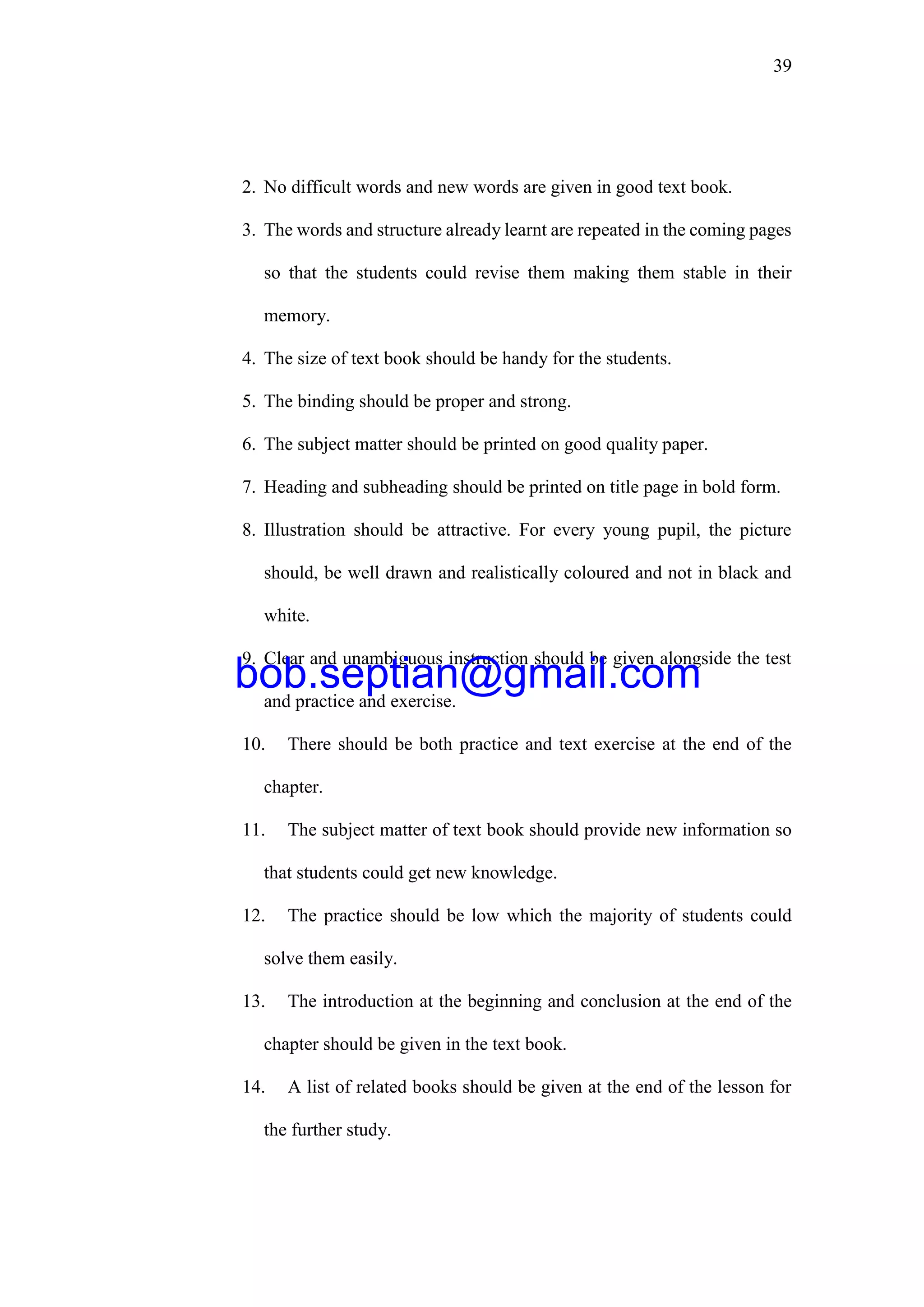 39
2. No difficult words and new words are given in good text book.
3. The words and structure already learnt are repeated in the coming pages
so that the students could revise them making them stable in their
memory.
4. The size of text book should be handy for the students.
5. The binding should be proper and strong.
6. The subject matter should be printed on good quality paper.
7. Heading and subheading should be printed on title page in bold form.
8. Illustration should be attractive. For every young pupil, the picture
should, be well drawn and realistically coloured and not in black and
white.
9. Clear and unambiguous instruction should be given alongside the test
and practice and exercise.
10. There should be both practice and text exercise at the end of the
chapter.
11. The subject matter of text book should provide new information so
that students could get new knowledge.
12. The practice should be low which the majority of students could
solve them easily.
13. The introduction at the beginning and conclusion at the end of the
chapter should be given in the text book.
14. A list of related books should be given at the end of the lesson for
the further study.
bob.septian@gmail.com
 