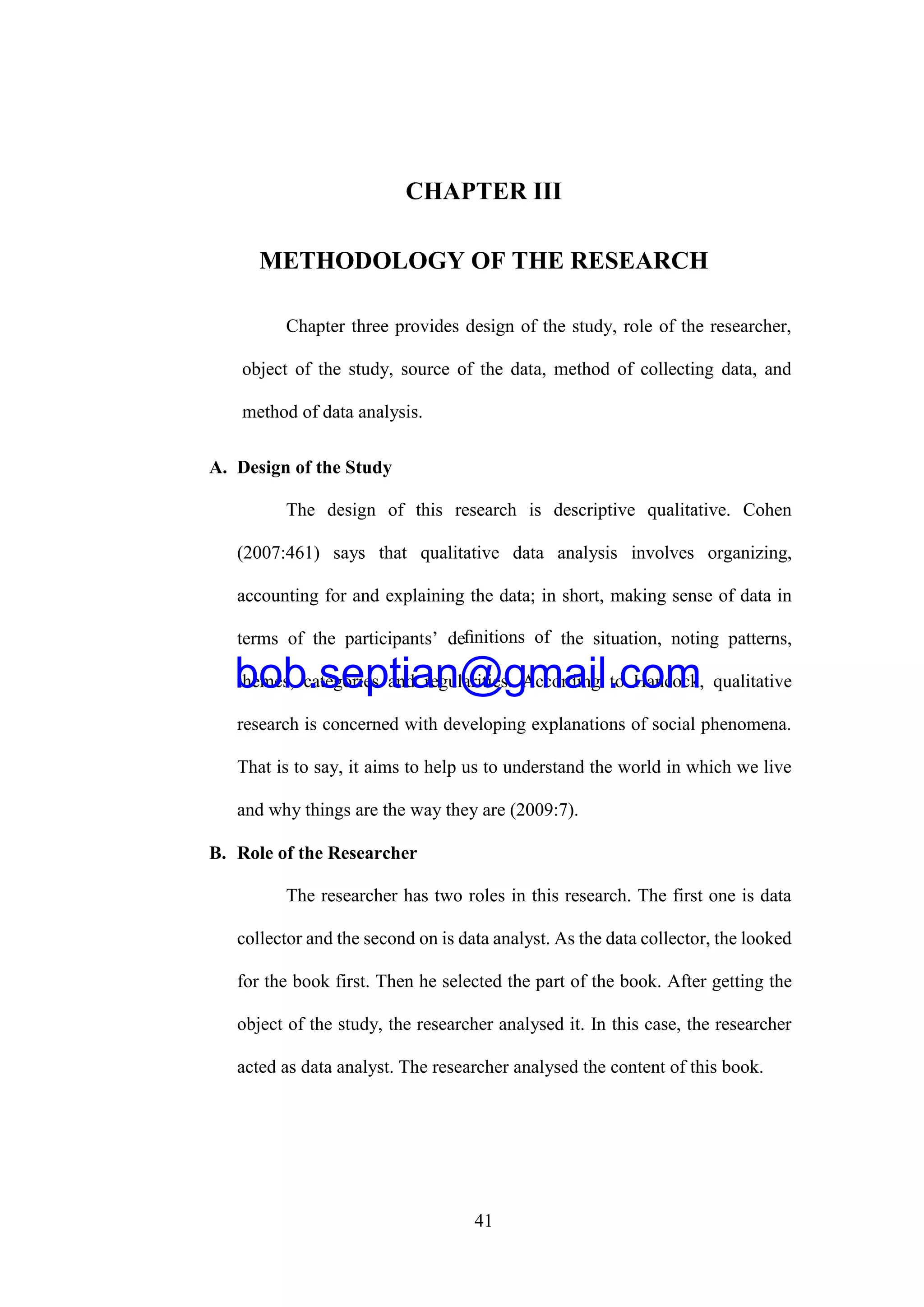 41
CHAPTER III
METHODOLOGY OF THE RESEARCH
Chapter three provides design of the study, role of the researcher,
object of the study, source of the data, method of collecting data, and
method of data analysis.
A. Design of the Study
The design of this research is descriptive qualitative. Cohen
(2007:461) says that qualitative data analysis involves organizing,
accounting for and explaining the data; in short, making sense of data in
terms of the participants’ deﬁnitions of the situation, noting patterns,
themes, categories and regularities. According to Hancock, qualitative
research is concerned with developing explanations of social phenomena.
That is to say, it aims to help us to understand the world in which we live
and why things are the way they are (2009:7).
B. Role of the Researcher
The researcher has two roles in this research. The first one is data
collector and the second on is data analyst. As the data collector, the looked
for the book first. Then he selected the part of the book. After getting the
object of the study, the researcher analysed it. In this case, the researcher
acted as data analyst. The researcher analysed the content of this book.
bob.septian@gmail.com
 