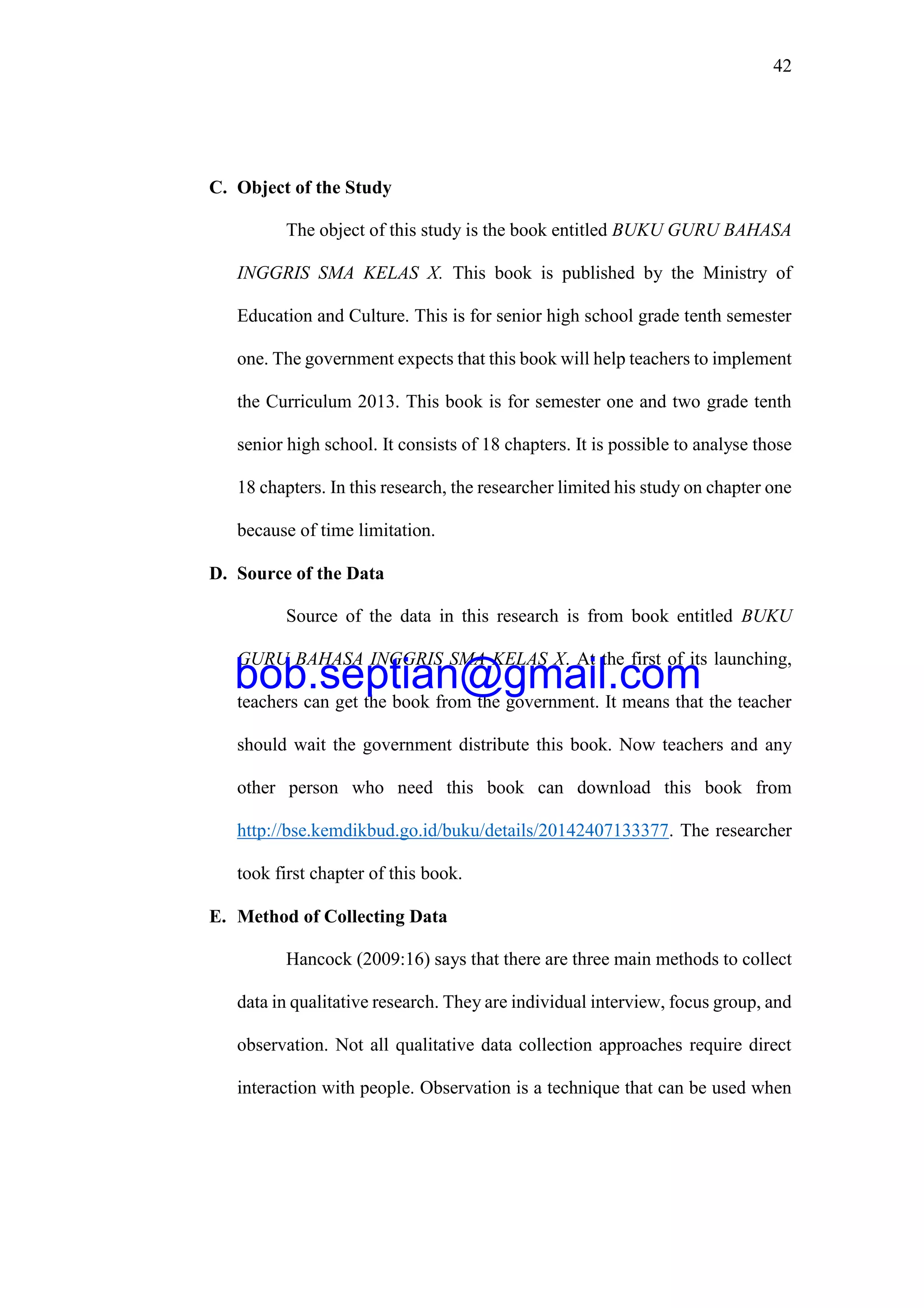 42
C. Object of the Study
The object of this study is the book entitled BUKU GURU BAHASA
INGGRIS SMA KELAS X. This book is published by the Ministry of
Education and Culture. This is for senior high school grade tenth semester
one. The government expects that this book will help teachers to implement
the Curriculum 2013. This book is for semester one and two grade tenth
senior high school. It consists of 18 chapters. It is possible to analyse those
18 chapters. In this research, the researcher limited his study on chapter one
because of time limitation.
D. Source of the Data
Source of the data in this research is from book entitled BUKU
GURU BAHASA INGGRIS SMA KELAS X. At the first of its launching,
teachers can get the book from the government. It means that the teacher
should wait the government distribute this book. Now teachers and any
other person who need this book can download this book from
http://bse.kemdikbud.go.id/buku/details/20142407133377. The researcher
took first chapter of this book.
E. Method of Collecting Data
Hancock (2009:16) says that there are three main methods to collect
data in qualitative research. They are individual interview, focus group, and
observation. Not all qualitative data collection approaches require direct
interaction with people. Observation is a technique that can be used when
bob.septian@gmail.com
 
